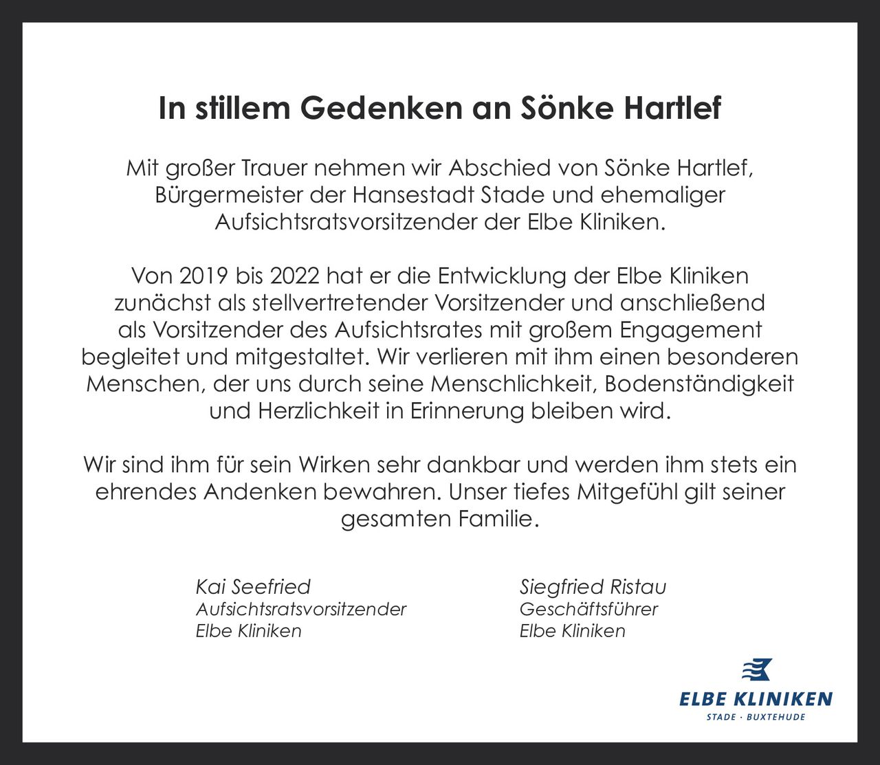 <p><strong>In stillem Gedenken an Sönke Hartlef</strong></p><p>Mit großer Trauer nehmen wir Abschied von Sönke Hartlef, Bürgermeister der Hansestadt Stade und ehemaliger Aufsichtsratsvorsitzender der Elbe Kliniken.</p><p>Von 2019 bis 2022 hat er die Entwicklung der Elbe Kliniken zunächst als stellvertretender Vorsitzender und anschließend als Vorsitzender des Aufsichtsrates mit großem Engagement begleitet und mitgestaltet. Wir verlieren mit ihm einen besonderen Menschen, der uns durch seine Menschlichkeit, Bodenständigkeit und Herzlichkeit in Erinnerung bleiben wird.</p><p>Wir sind ihm für sein Wirken sehr dankbar und werden ihm stets ein ehrendes Andenken bewahren. Unser tiefes Mitgefühl gilt seiner gesamten Familie.</p><p><i>Kai Seefried</i><br><i>Aufsichtsratsvorsitzender</i><br><i>Elbe Kliniken</i></p><p><i>Siegfried Ristau</i><br><i>Geschäftsführer</i><br><i>Elbe Kliniken</i></p>