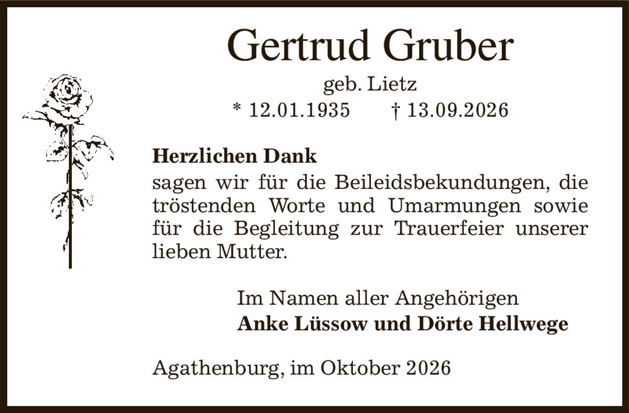 Gertrud Gruber
geb. Lietz
* 12.01.1935              † 13.09.2026
Herzlichen Dank
sagen wir für die Beileidsbekundungen, die tröstenden Worte und Umarmungen sowie für die Begleitung zur Trauerfeier unserer lieben Mutter.
Im Namen aller Angehörigen
Anke Lüssow und Dörte Hellwege       
Agathenburg, im Oktober 2026
