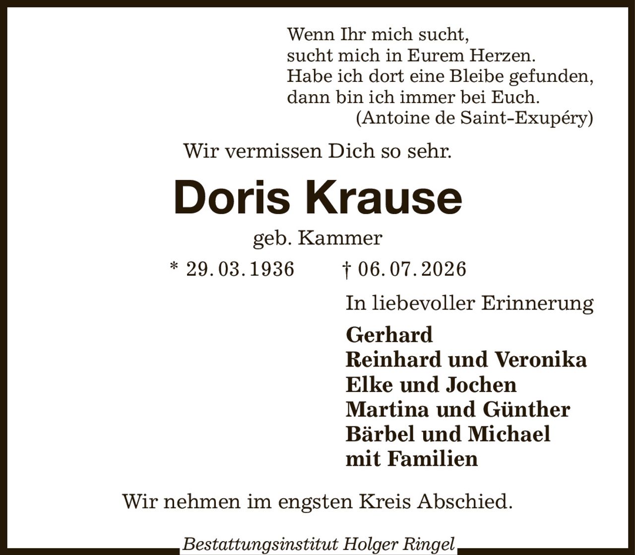 Wenn Ihr mich sucht,
sucht mich in Eurem Herzen.
Habe ich dort eine Bleibe gefunden,
dann bin ich immer bei Euch.
(Antoine de Saint-Exupéry)
Wir vermissen Dich so sehr.
Doris Krause
geb. Kammer
* 29. 03. 1936  † 06. 07. 2026
In liebevoller Erinnerung
Gerhard
Reinhard und Veronika
Elke und Jochen
Martina und Günther
Bärbel und Michael
mit Familien
Wir nehmen im engsten Kreis Abschied.

Bestattungsinstitut Holger Ringel