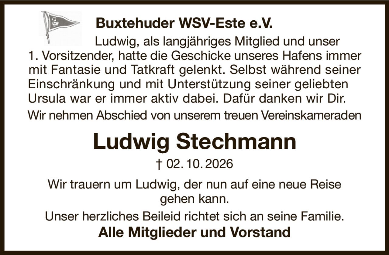 Buxtehuder WSV-Este e.V.     
             Ludwig, als langjähriges Mitglied und unser
1. Vorsitzender, hatte die Geschicke unseres Hafens immer mit Fantasie und Tatkraft gelenkt. Selbst während seiner Einschränkung und mit Unterstützung seiner geliebten    
Ursula war er immer aktiv dabei. Dafür danken wir Dir.          
Wir nehmen Abschied von unserem treuen Vereinskameraden
Ludwig Stechmann
† 02. 10. 2026
Wir trauern um Ludwig, der nun auf eine neue Reise
gehen kann.
Unser herzliches Beileid richtet sich an seine Familie.
Alle Mitglieder und Vorstand
