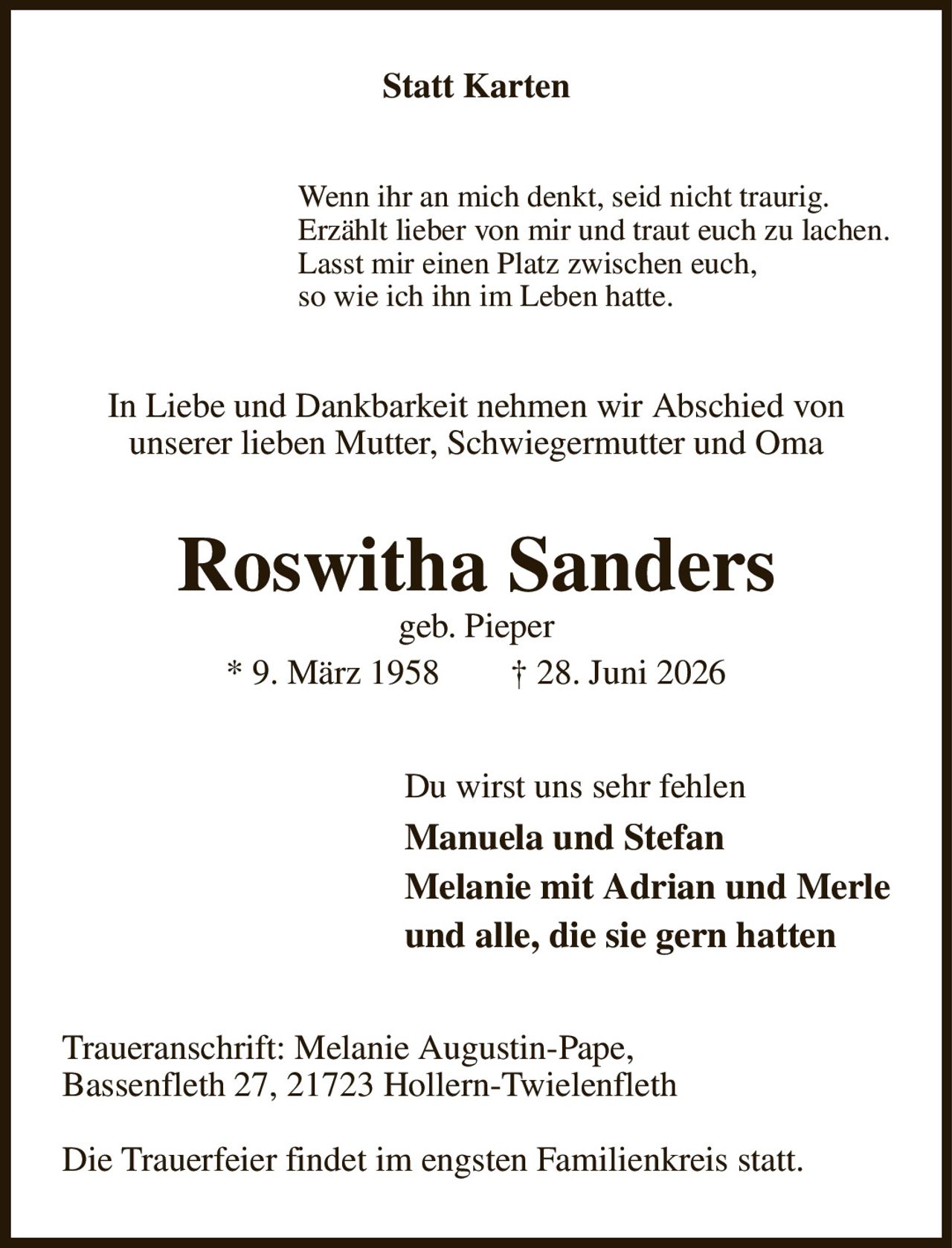Statt Karten
Wenn ihr an mich denkt, seid nicht traurig.
Erzählt lieber von mir und traut euch zu lachen.
Lasst mir einen Platz zwischen euch,
so wie ich ihn im Leben hatte.
In Liebe und Dankbarkeit nehmen wir Abschied von
unserer lieben Mutter, Schwiegermutter und Oma
Roswitha Sanders
geb. Pieper
* 9. März 1958  † 28. Juni 2026
Du wirst uns sehr fehlen
Manuela und Stefan
Melanie mit Adrian und Merle
und alle, die sie gern hatten
Traueranschrift: Melanie Augustin-Pape,
Bassenfleth 27, 21723 Hollern-Twielenfleth

Die Trauerfeier findet im engsten Familienkreis statt.