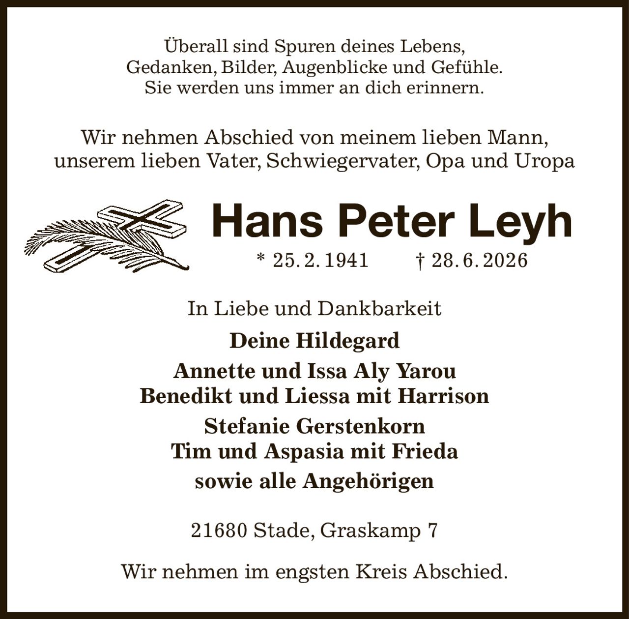 Überall sind Spuren deines Lebens,
Gedanken, Bilder, Augenblicke und Gefühle.
Sie werden uns immer an dich erinnern.
Wir nehmen Abschied von meinem lieben Mann,
unserem lieben Vater, Schwiegervater, Opa und Uropa
Hans Peter Leyh
* 25. 2. 1941  † 28. 6. 2026
In Liebe und Dankbarkeit
Deine Hildegard
Annette und Issa Aly Yarou
Benedikt und Liessa mit Harrison
Stefanie Gerstenkorn
Tim und Aspasia mit Frieda
sowie alle Angehörigen
21680 Stade, Graskamp 7

Wir nehmen im engsten Kreis Abschied.