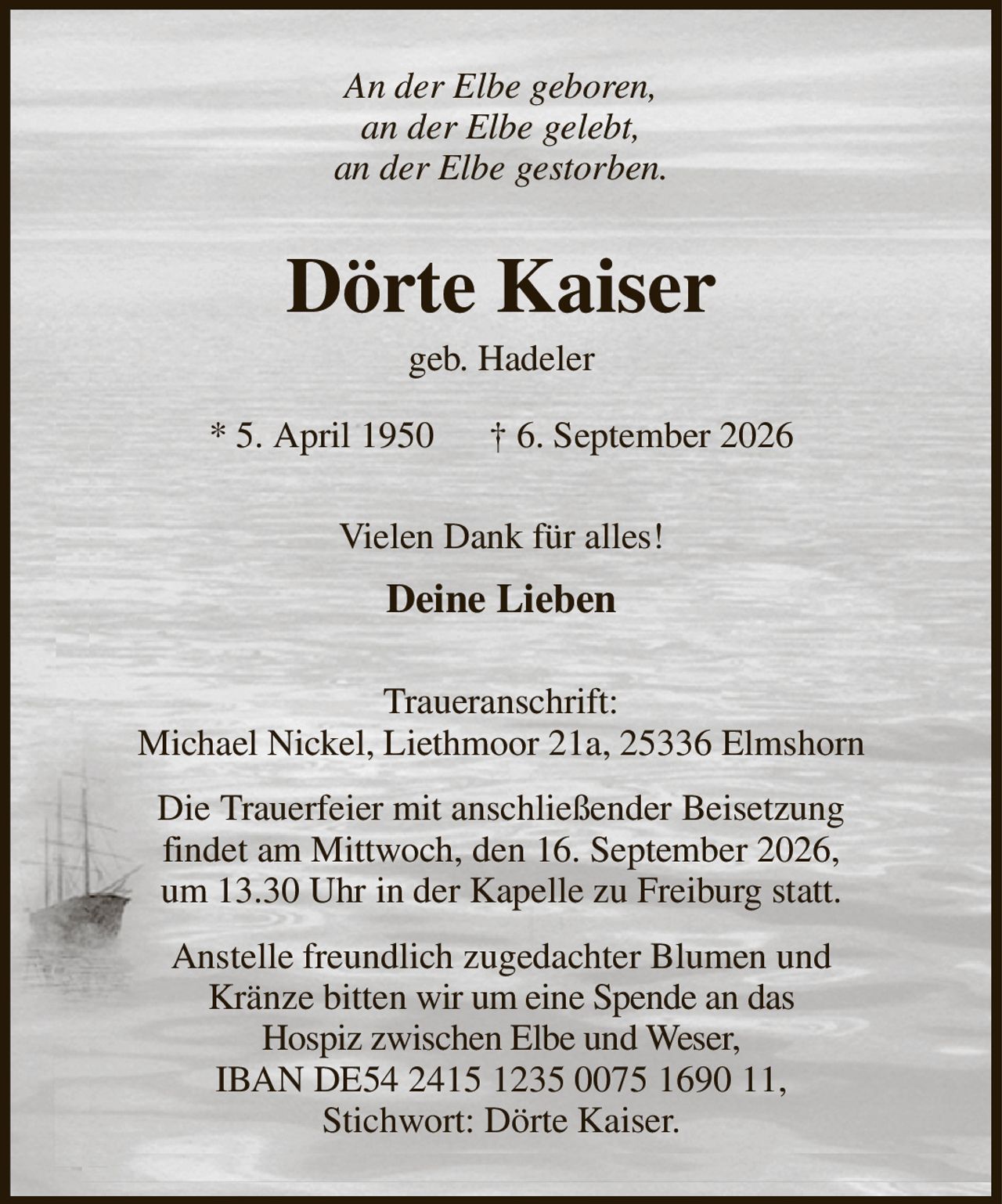 An der Elbe geboren,
an der Elbe gelebt,
an der Elbe gestorben.
Dörte Kaiser
geb. Hadeler
* 5. April 1950      † 6. September 2026
Vielen Dank für alles!
Deine Lieben
Traueranschrift:
Michael Nickel, Liethmoor 21a, 25336 Elmshorn
Die Trauerfeier mit anschließender Beisetzung
findet am Mittwoch, den 16. September 2026,
um 13.30 Uhr in der Kapelle zu Freiburg statt.
Anstelle freundlich zugedachter Blumen und
Kränze bitten wir um eine Spende an das
Hospiz zwischen Elbe und Weser,
IBAN DE54 2415 1235 0075 1690 11,
Stichwort: Dörte Kaiser.