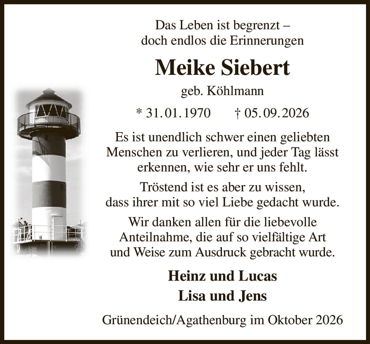 Das Leben ist begrenzt –
doch endlos die Erinnerungen
Meike Siebert
geb. Köhlmann
* 31. 01. 1970       † 05. 09. 2026
Es ist unendlich schwer einen geliebten Menschen zu verlieren, und jeder Tag lässt erkennen, wie sehr er uns fehlt.
Tröstend ist es aber zu wissen,
dass ihrer mit so viel Liebe gedacht wurde.
Wir danken allen für die liebevolle
Anteilnahme, die auf so vielfältige Art
und Weise zum Ausdruck gebracht wurde.
Heinz und Lucas
Lisa und Jens
Grünendeich/Agathenburg im Oktober 2026