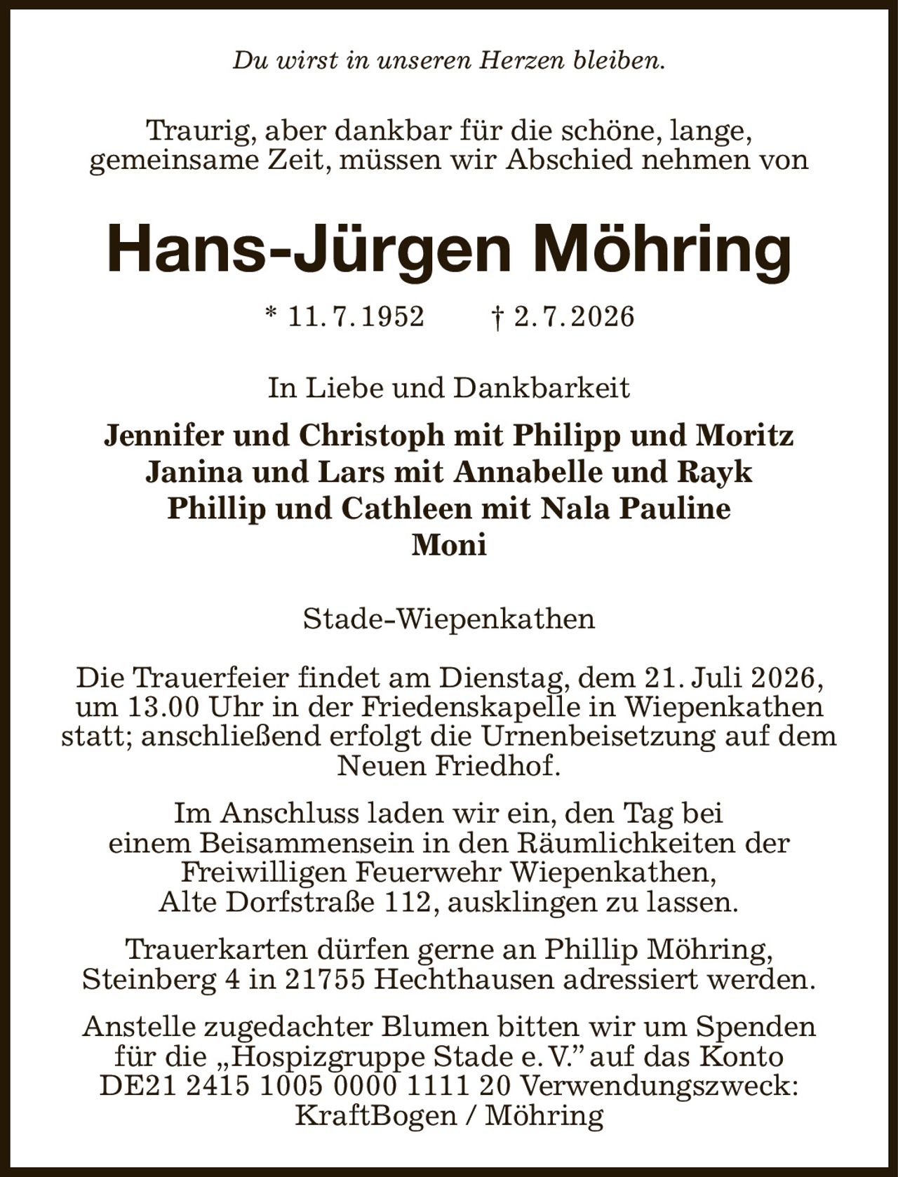 Du wirst in unseren Herzen bleiben.
Traurig, aber dankbar für die schöne, lange,
gemeinsame Zeit, müssen wir Abschied nehmen von
Hans-Jürgen Möhring
* 11. 7. 1952  † 2. 7. 2026
In Liebe und Dankbarkeit
Jennifer und Christoph mit Philipp und Moritz
Janina und Lars mit Annabelle und Rayk
Phillip und Cathleen mit Nala Pauline
Moni
Stade-Wiepenkathen

Die Trauerfeier findet am Dienstag, dem 21. Juli 2026, um 13.00 Uhr in der Friedenskapelle in Wiepenkathen statt; anschließend erfolgt die Urnenbeisetzung auf dem Neuen Friedhof.
Im Anschluss laden wir ein, den Tag bei
einem Beisammensein in den Räumlichkeiten der
Freiwilligen Feuerwehr Wiepenkathen,
Alte Dorfstraße 112, ausklingen zu lassen.
Trauerkarten dürfen gerne an Phillip Möhring,
Steinberg 4 in 21755 Hechthausen adressiert werden.
Anstelle zugedachter Blumen bitten wir um Spenden für die „Hospizgruppe Stade e. V.” auf das Konto
DE21 2415 1005 0000 1111 20 Verwendungszweck: KraftBogen / Möhring