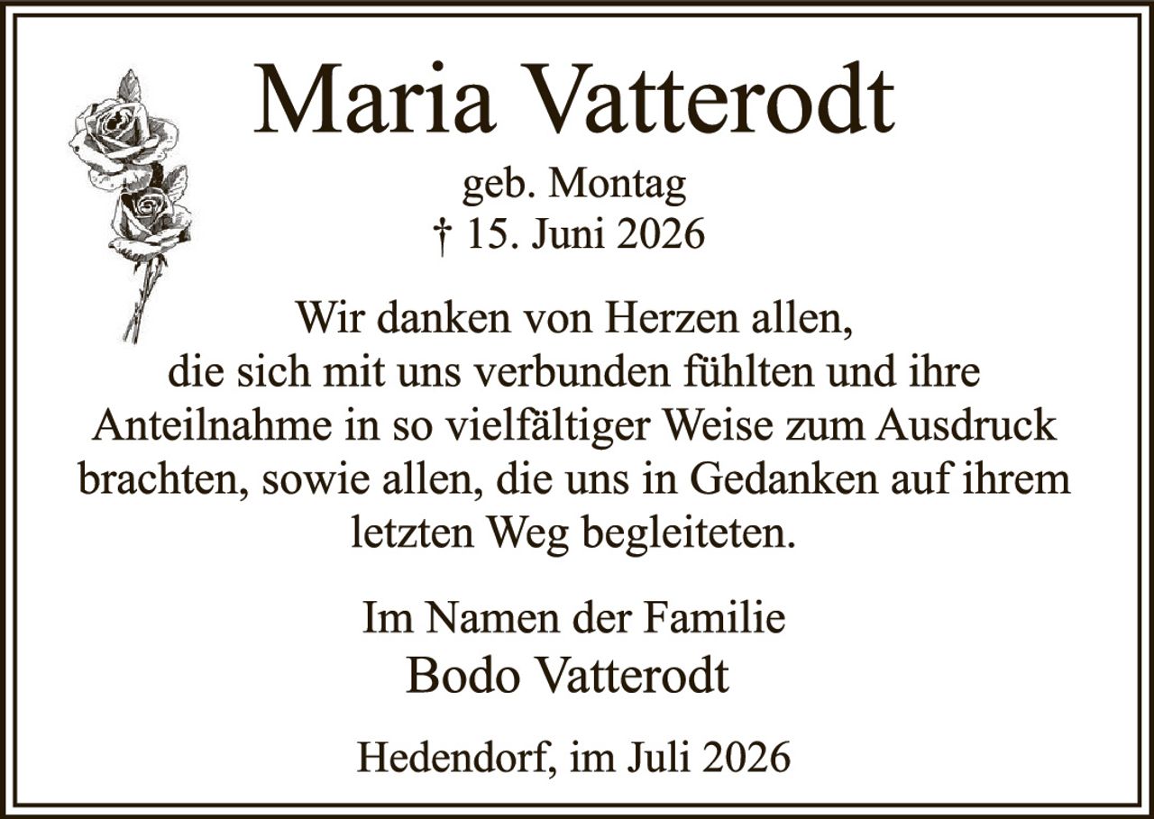 <p><strong>Maria Vatterodt</strong><br>geb. Montag<br>† 15. Juni 2026</p><p>Wir danken von Herzen allen, die sich mit uns verbunden fühlten und ihre Anteilnahme in so vielfältiger Weise zum Ausdruck brachten, sowie allen, die uns in Gedanken auf ihrem letzten Weg begleiteten.</p><p>Im Namen der Familie<br><strong>Bodo Vatterodt</strong></p><p>Hedendorf, im Juli 2026</p>