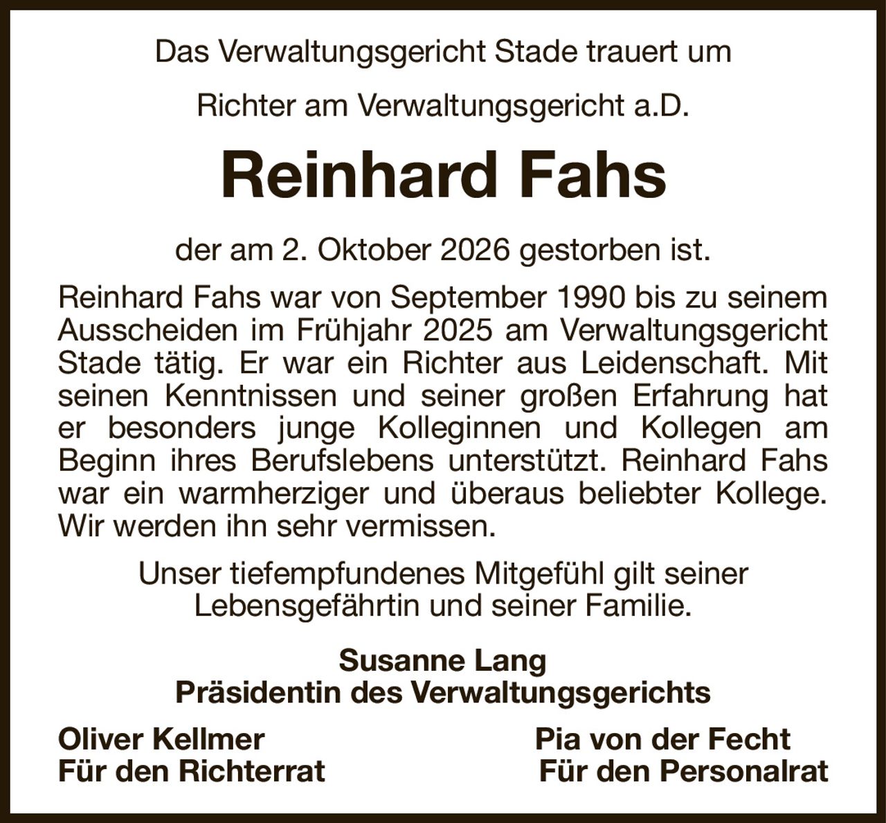 Das Verwaltungsgericht Stade trauert um
Richter am Verwaltungsgericht a.D.
Reinhard Fahs
der am 2. Oktober 2026 gestorben ist.
Reinhard Fahs war von September 1990 bis zu seinem Ausscheiden im Frühjahr 2025 am Verwaltungsgericht Stade tätig. Er war ein Richter aus Leidenschaft. Mit seinen Kenntnissen und seiner großen Erfahrung hat er besonders junge Kolleginnen und Kollegen am
Beginn ihres Berufslebens unterstützt. Reinhard Fahs war ein warmherziger und überaus beliebter Kollege. Wir werden ihn sehr vermissen.
Unser tiefempfundenes Mitgefühl gilt seiner
Lebensgefährtin und seiner Familie.
Susanne Lang
Präsidentin des Verwaltungsgerichts
Oliver Kellmer Pia von der Fecht    
Für den Richterrat Für den Personalrat