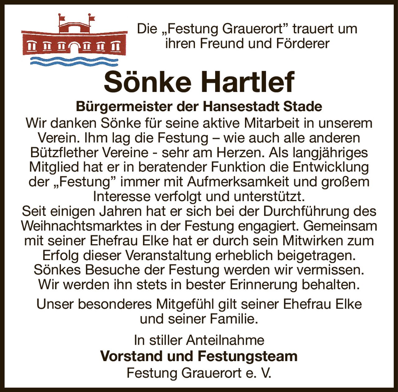Die „Festung Grauerort” trauert um
ihren Freund und Förderer
Sönke Hartlef
Bürgermeister der Hansestadt Stade
Wir danken Sönke für seine aktive Mitarbeit in unserem Verein. Ihm lag die Festung – wie auch alle anderen
Bützflether Vereine - sehr am Herzen. Als langjähriges
Mitglied hat er in beratender Funktion die Entwicklung der „Festung” immer mit Aufmerksamkeit und großem
Interesse verfolgt und unterstützt.
Seit einigen Jahren hat er sich bei der Durchführung des Weihnachtsmarktes in der Festung engagiert. Gemeinsam
mit seiner Ehefrau Elke hat er durch sein Mitwirken zum Erfolg dieser Veranstaltung erheblich beigetragen.
Sönkes Besuche der Festung werden wir vermissen.
Wir werden ihn stets in bester Erinnerung behalten.
Unser besonderes Mitgefühl gilt seiner Ehefrau Elke
und seiner Familie.
In stiller Anteilnahme
Vorstand und Festungsteam
Festung Grauerort e. V.