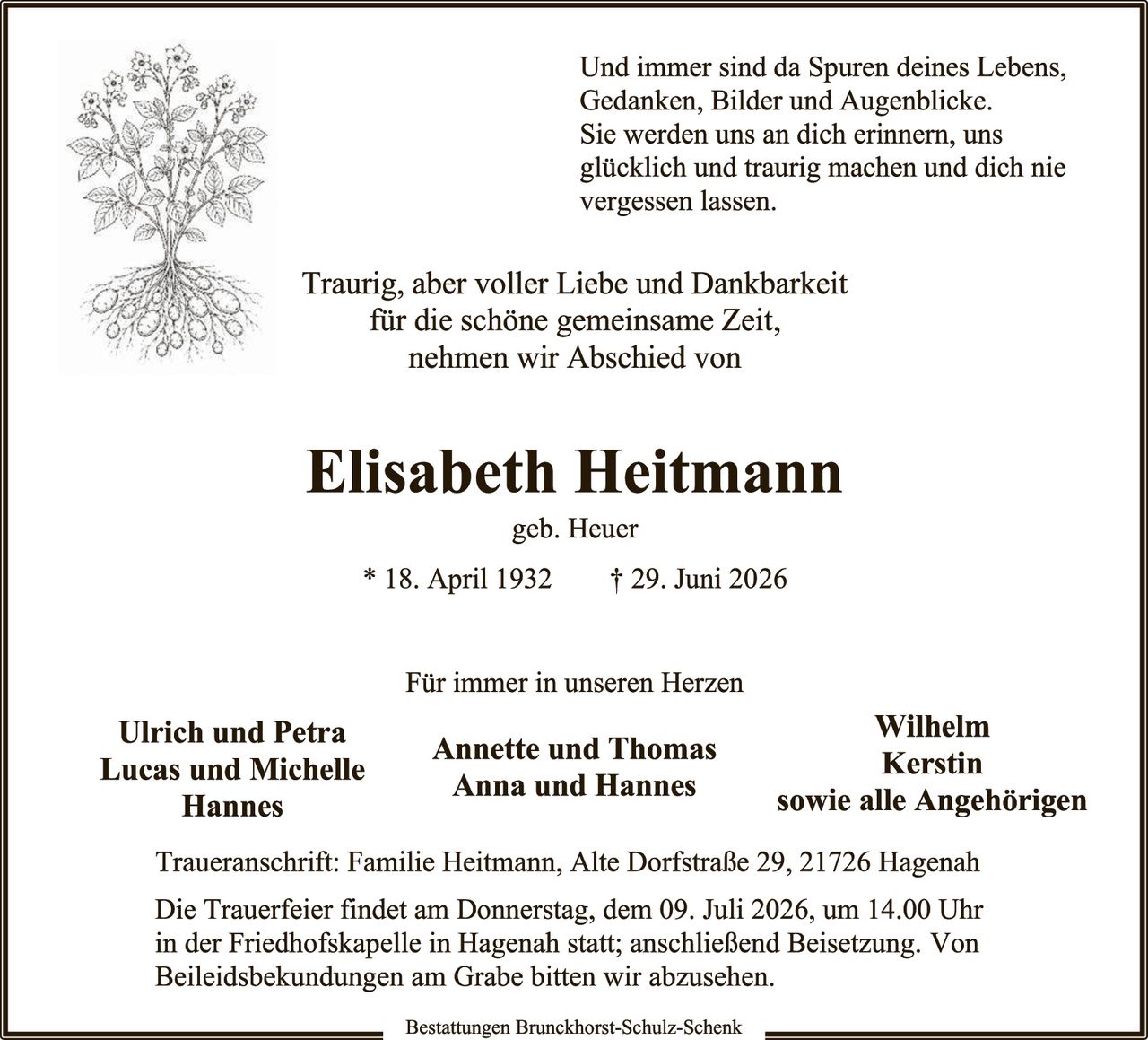 <p>Und immer sind da Spuren deines Lebens, Gedanken, Bilder und Augenblicke. Sie werden uns an dich erinnern, uns glücklich und traurig machen und dich nie vergessen lassen.</p>

<p>Traurig, aber voller Liebe und Dankbarkeit für die schöne gemeinsame Zeit, nehmen wir Abschied von</p>

<p><strong>Elisabeth Heitmann</strong><br/>geb. Heuer</p>

<p>* 18. April 1932     † 29. Juni 2026</p>

<p>Für immer in unseren Herzen</p>

<p><strong>Ulrich und Petra<br/>Lucas und Michelle<br/>Hannes</strong>     <strong>Annette und Thomas<br/>Anna und Hannes</strong>     <strong>Wilhelm<br/>Kerstin<br/>sowie alle Angehörigen</strong></p>

<p>Traueranschrift: Familie Heitmann, Alte Dorfstraße 29, 21726 Hagenah</p>

<p>Die Trauerfeier findet am Donnerstag, dem 09. Juli 2026, um 14.00 Uhr in der Friedhofskapelle in Hagenah statt; anschließend Beisetzung. Von Beileidesbekundungen am Grabe bitten wir abzusehen.</p>

<p>Bestattungen Brunckhorst-Schulz-Schenk</p>
