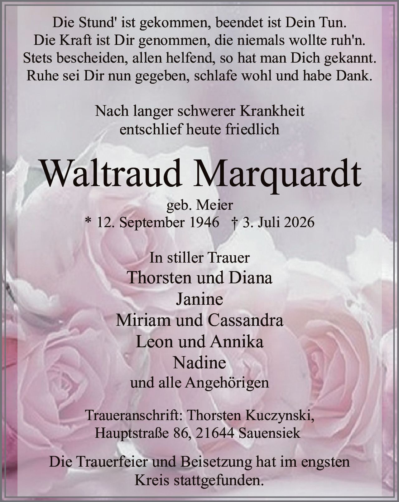 <p>Die Stund' ist gekommen, beendet ist Dein Tun.<br>Die Kraft ist Dir genommen, die niemals wollte ruh'n.<br>Stets bescheiden, allen helfend, so hat man Dich gekannt.<br>Ruhe sei Dir nun gegeben, schlafe wohl und habe Dank.</p><p>Nach langer schwerer Krankheit<br>entschlief heute friedlich</p><p><strong>Waltraud Marquardt</strong><br>geb. Meier<br>* 12. September 1946 † 3. Juli 2026</p><p>In stiller Trauer<br>Thorsten und Diana<br>Janine<br>Miriam und Cassandra<br>Leon und Annika<br>Nadine<br>und alle Angehörigen</p><p>Traueranschrift: Thorsten Kuczynski,<br>Hauptstraße 86, 21644 Sauensiek</p><p>Die Trauerfeier und Beisetzung hat im engsten<br>Kreis stattgefunden.</p>