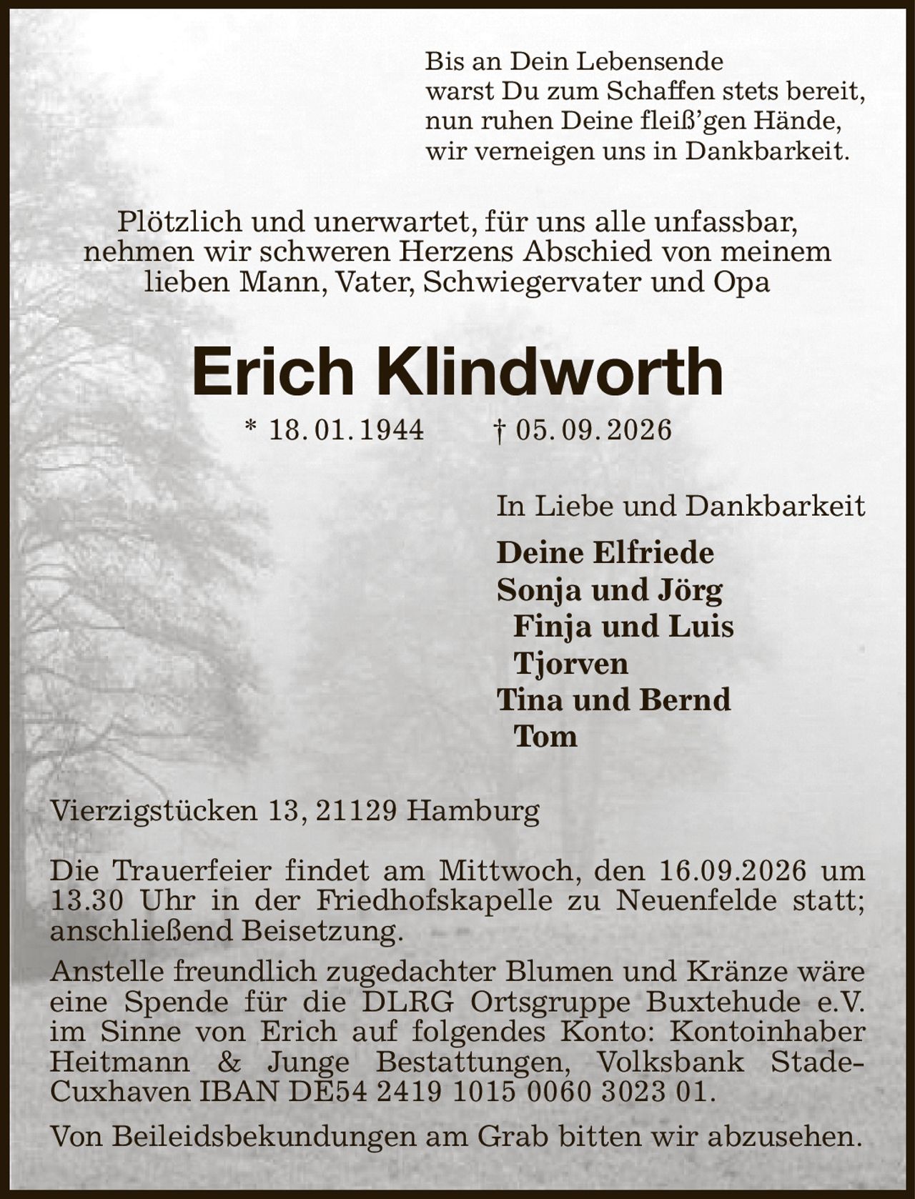 Bis an Dein Lebensende
warst Du zum Schaffen stets bereit,
nun ruhen Deine fleiß’gen Hände,
wir verneigen uns in Dankbarkeit.
Plötzlich und unerwartet, für uns alle unfassbar,
nehmen wir schweren Herzens Abschied von meinem
lieben Mann, Vater, Schwiegervater und Opa
Erich Klindworth
* 18. 01. 1944  † 05. 09. 2026
In Liebe und Dankbarkeit
Deine Elfriede
Sonja und Jörg
 Finja und Luis
 Tjorven
Tina und Bernd
 Tom
Vierzigstücken 13, 21129 Hamburg

Die Trauerfeier findet am Mittwoch, den 16.09.2026 um 13.30 Uhr in der Friedhofskapelle zu Neuenfelde statt; anschließend Beisetzung.
Anstelle freundlich zugedachter Blumen und Kränze wäre
eine Spende für die DLRG Ortsgruppe Buxtehude e.V.
im Sinne von Erich auf folgendes Konto: Kontoinhaber Heitmann & Junge Bestattungen, Volksbank Stade-
Cuxhaven IBAN DE54 2419 1015 0060 3023 01.
Von Beileidsbekundungen am Grab bitten wir abzusehen.