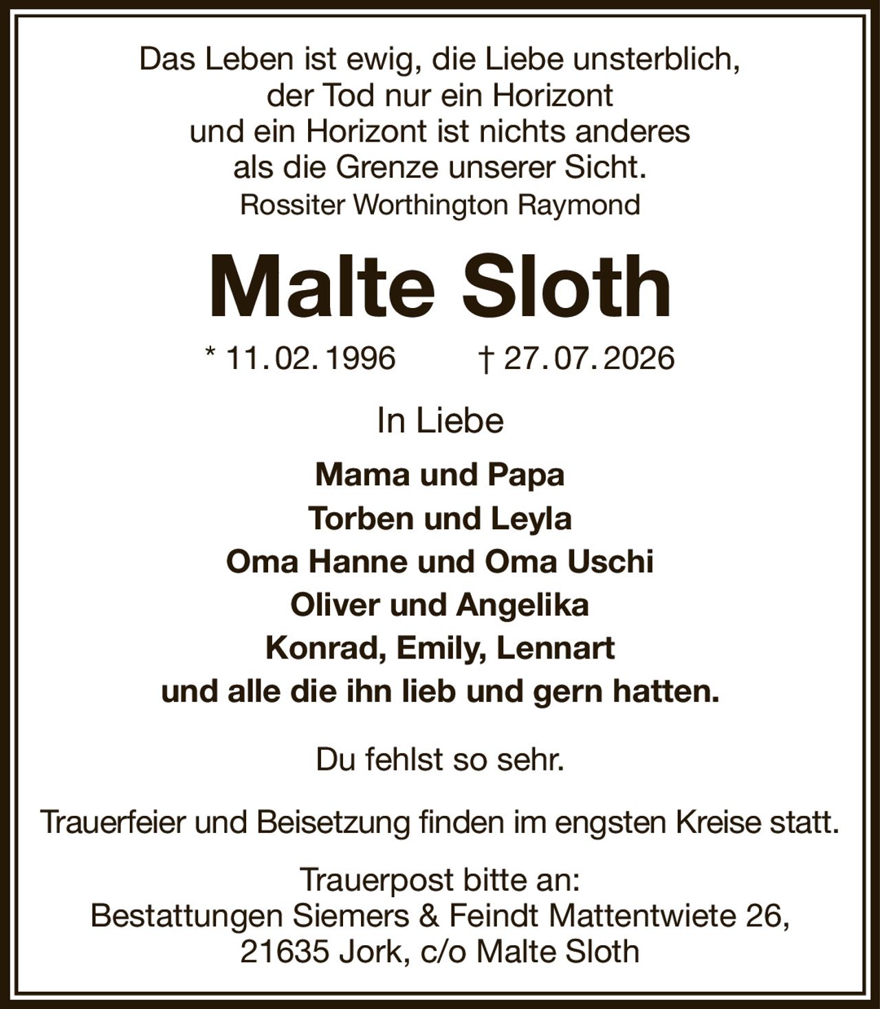 Das Leben ist ewig, die Liebe unsterblich,
der Tod nur ein Horizont
und ein Horizont ist nichts anderes
als die Grenze unserer Sicht.
Rossiter Worthington Raymond
Malte Sloth
* 11. 02. 1996         † 27. 07. 2026
In Liebe
Mama und Papa
Torben und Leyla
Oma Hanne und Oma Uschi
Oliver und Angelika
Konrad, Emily, Lennart
und alle die ihn lieb und gern hatten.
Du fehlst so sehr.
Trauerfeier und Beisetzung finden im engsten Kreise statt.
Trauerpost bitte an:
Bestattungen Siemers & Feindt Mattentwiete 26,
21635 Jork, c/o Malte Sloth