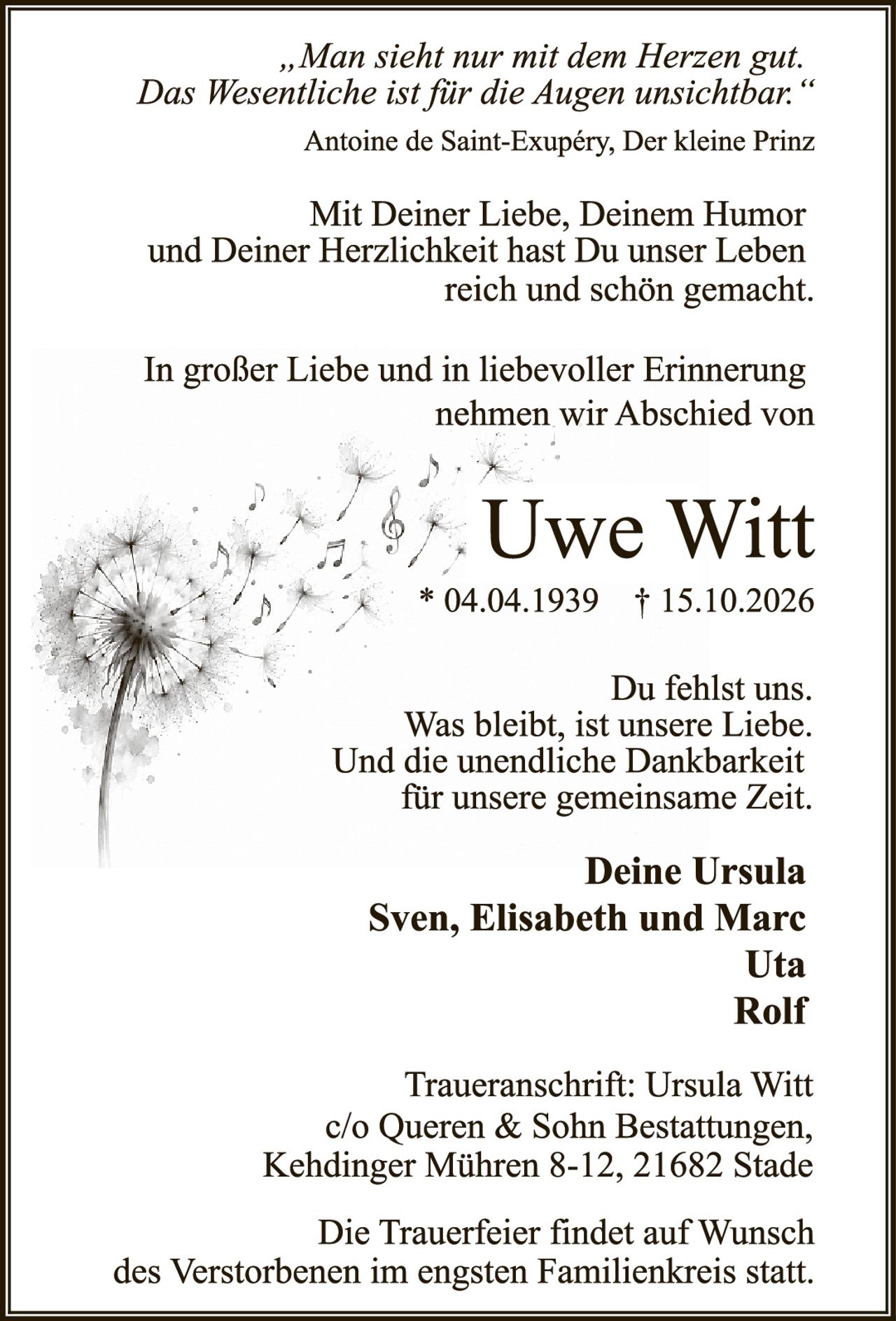 <p><i>„Man sieht nur mit dem Herzen gut. Das Wesentliche ist für die Augen unsichtbar."</i><br>Antoine de Saint-Exupéry, Der kleine Prinz</p>

<p>Mit Deiner Liebe, Deinem Humor und Deiner Herzlichkeit hast Du unser Leben reich und schön gemacht.</p>

<p>In großer Liebe und in liebevoller Erinnerung nehmen wir Abschied von</p>

<p><strong>Uwe Witt</strong><br>* 04.04.1939 † 15.10.2026</p>

<p>Du fehlst uns.<br>Was bleibt, ist unsere Liebe.<br>Und die unendliche Dankbarkeit für unsere gemeinsame Zeit.</p>

<p><strong>Deine Ursula<br>Sven, Elisabeth und Marc<br>Uta<br>Rolf</strong></p>

<p>Traueranschrift: Ursula Witt<br>c/o Queren & Sohn Bestattungen,<br>Kehdinger Mühren 8-12, 21682 Stade</p>

<p>Die Trauerfeier findet auf Wunsch des Verstorbenen im engsten Familienkreis statt.</p>