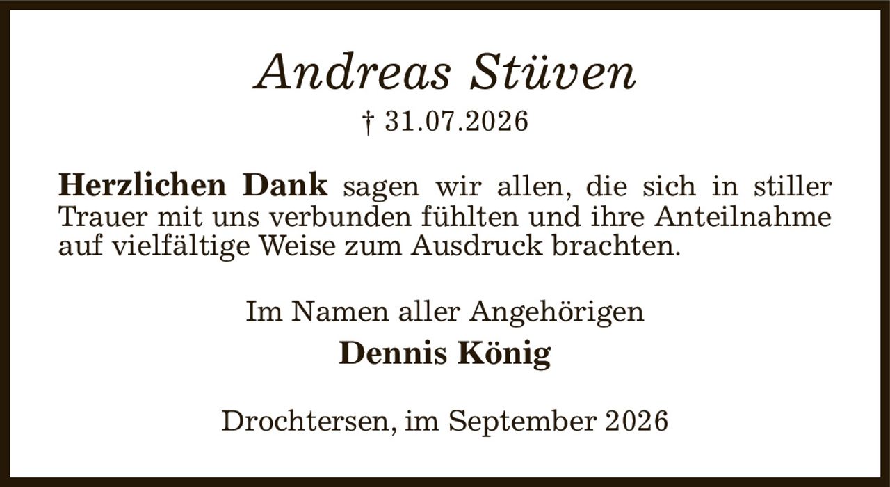 Andreas Stüven
† 31.07.2026
Herzlichen Dank sagen wir allen, die sich in stiller Trauer mit uns verbunden fühlten und ihre Anteilnahme auf vielfältige Weise zum Ausdruck brachten.
Im Namen aller Angehörigen
Dennis König
Drochtersen, im September 2026