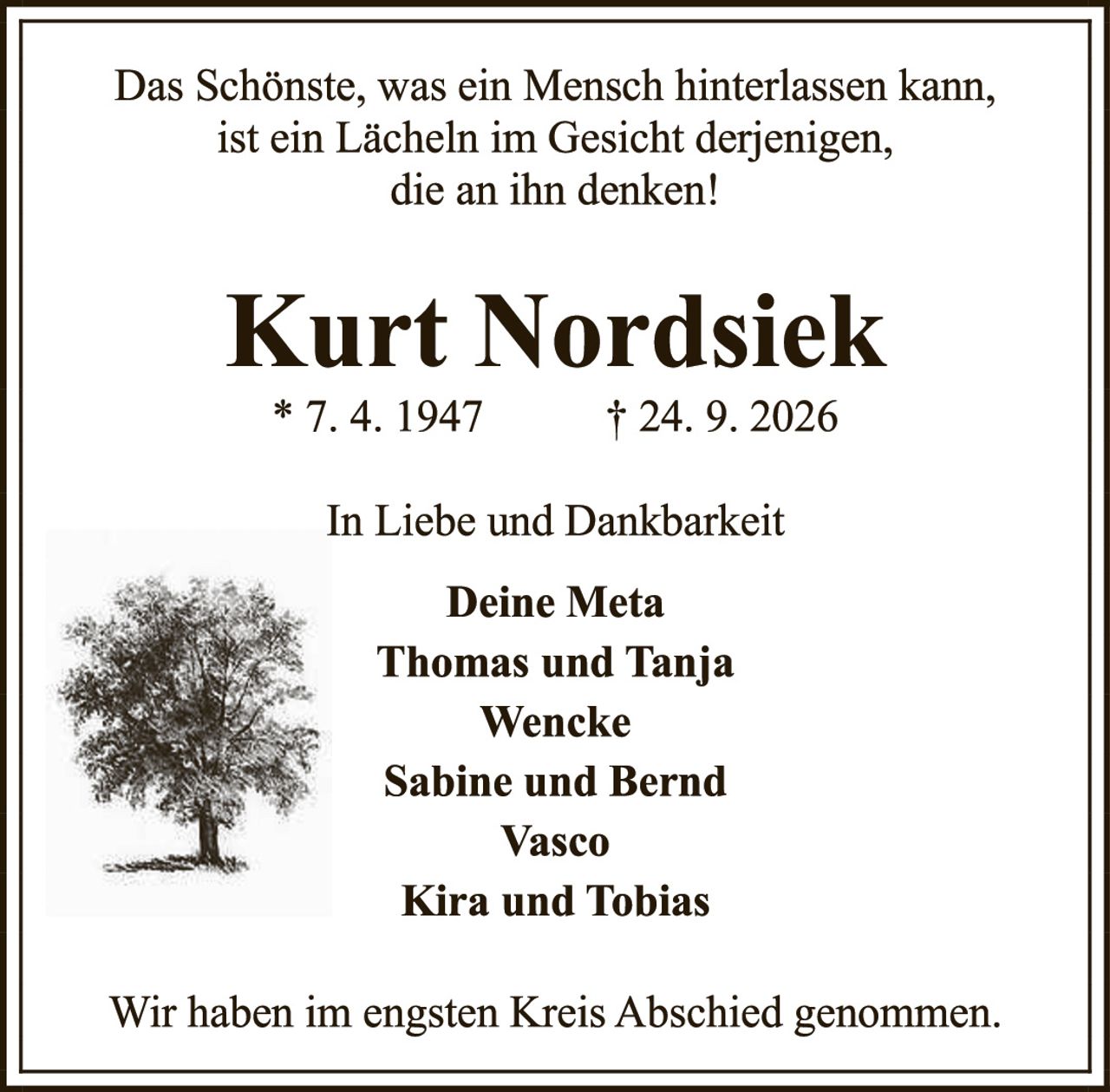 <p><i>Das Schönste, was ein Mensch hinterlassen kann, ist ein Lächeln im Gesicht derjenigen, die an ihn denken!</i></p><p><strong>Kurt Nordsiek</strong></p><p>* 7. 4. 1947     † 24. 9. 2026</p><p>In Liebe und Dankbarkeit</p><p><strong>Deine Meta</strong><br><strong>Thomas und Tanja</strong><br><strong>Wencke</strong><br><strong>Sabine und Bernd</strong><br><strong>Vasco</strong><br><strong>Kira und Tobias</strong></p><p>Wir haben im engsten Kreis Abschied genommen.</p>