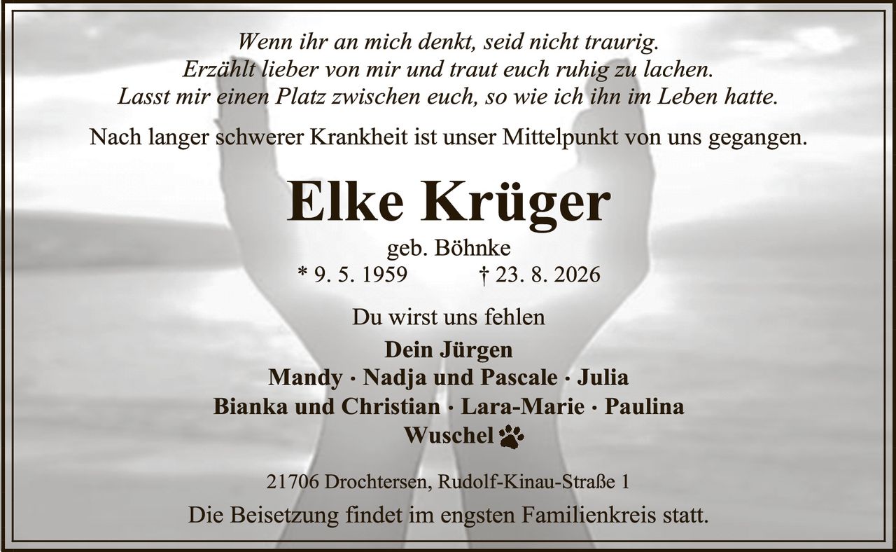 <p><i>Wenn ihr an mich denkt, seid nicht traurig.<br/>Erzählt lieber von mir und traut euch ruhig zu lachen.<br/>Lasst mir einen Platz zwischen euch, so wie ich ihn im Leben hatte.</i></p><p>Nach langer schwerer Krankheit ist unser Mittelpunkt von uns gegangen.</p><p><strong>Elke Krüger</strong><br/>geb. Böhnke<br/>* 9. 5. 1959       † 23. 8. 2026</p><p>Du wirst uns fehlen<br/><strong>Dein Jürgen</strong><br/><strong>Mandy · Nadja und Pascale · Julia<br/>Bianka und Christian · Lara-Marie · Paulina<br/>Wuschel 🐾</strong></p><p>21706 Drochtersen, Rudolf-Kinau-Straße 1</p><p>Die Beisetzung findet im engsten Familienkreis statt.</p>
