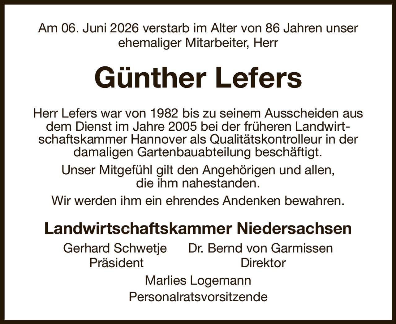 Am 06. Juni 2026 verstarb im Alter von 86 Jahren unser ehemaliger Mitarbeiter, Herr
Günther Lefers
Herr Lefers war von 1982 bis zu seinem Ausscheiden aus dem Dienst im Jahre 2005 bei der früheren Landwirtschaftskammer Hannover als Qualitätskontrolleur in der
damaligen Gartenbauabteilung beschäftigt.
Unser Mitgefühl gilt den Angehörigen und allen,
die ihm nahestanden.
Wir werden ihm ein ehrendes Andenken bewahren.
Landwirtschaftskammer Niedersachsen
Gerhard Schwetje      Dr. Bernd von Garmissen
Präsident                           Direktor      
Marlies Logemann
Personalratsvorsitzende