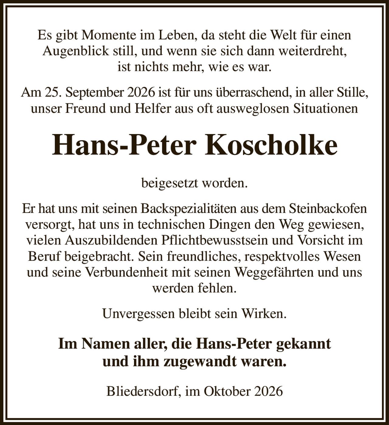 Es gibt Momente im Leben, da steht die Welt für einen
Augenblick still, und wenn sie sich dann weiterdreht,
ist nichts mehr, wie es war.
Am 25. September 2026 ist für uns überraschend, in aller Stille, unser Freund und Helfer aus oft ausweglosen Situationen
Hans-Peter Koscholke
beigesetzt worden.
Er hat uns mit seinen Backspezialitäten aus dem Steinbackofen versorgt, hat uns in technischen Dingen den Weg gewiesen, vielen Auszubildenden Pflichtbewusstsein und Vorsicht im Beruf beigebracht. Sein freundliches, respektvolles Wesen und seine Verbundenheit mit seinen Weggefährten und uns werden fehlen.
Unvergessen bleibt sein Wirken.
Im Namen aller, die Hans-Peter gekannt
und ihm zugewandt waren.
Bliedersdorf, im Oktober 2026