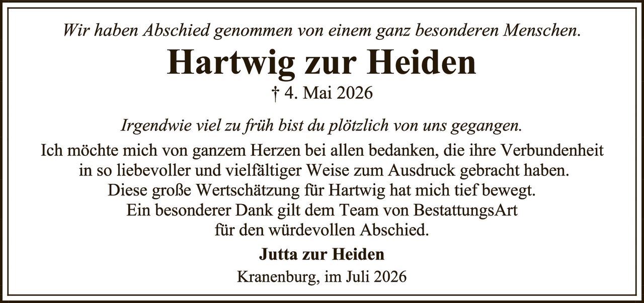 <p><i>Wir haben Abschied genommen von einem ganz besonderen Menschen.</i></p><p><strong>Hartwig zur Heiden</strong><br>† 4. Mai 2026</p><p><i>Irgendwie viel zu früh bist du plötzlich von uns gegangen.</i></p><p>Ich möchte mich von ganzem Herzen bei allen bedanken, die ihre Verbundenheit in so liebevoller und vielfältiger Weise zum Ausdruck gebracht haben. Diese große Wertschätzung für Hartwig hat mich tief bewegt. Ein besonderer Dank gilt dem Team von BestattungsArt für den würdevollen Abschied.</p><p><strong>Jutta zur Heiden</strong><br>Kranenburg, im Juli 2026</p>