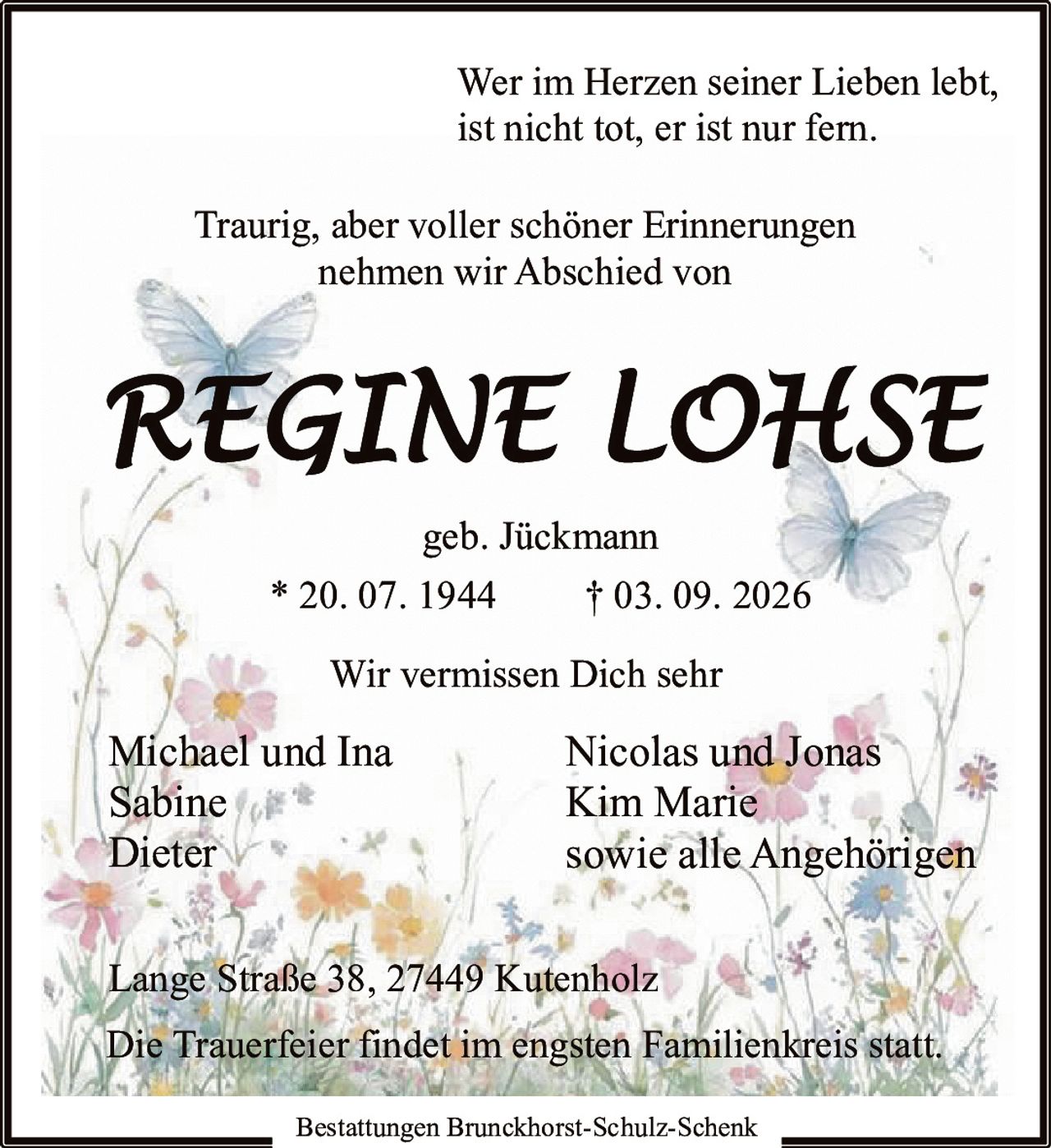 <p>Wer im Herzen seiner Lieben lebt, ist nicht tot, er ist nur fern.</p>

<p>Traurig, aber voller schöner Erinnerungen nehmen wir Abschied von</p>

<p><strong>REGINE LOHSE</strong><br/>geb. Jückmann<br/>* 20. 07. 1944 † 03. 09. 2026</p>

<p>Wir vermissen Dich sehr</p>

<p>Michael und Ina<br/>Sabine<br/>Dieter<br/>Nicolas und Jonas<br/>Kim Marie<br/>sowie alle Angehörigen</p>

<p>Lange Straße 38, 27449 Kutenholz</p>

<p>Die Trauerfeier findet im engsten Familienkreis statt.</p>

<p>Bestattungen Brunckhorst-Schulz-Schenk</p>