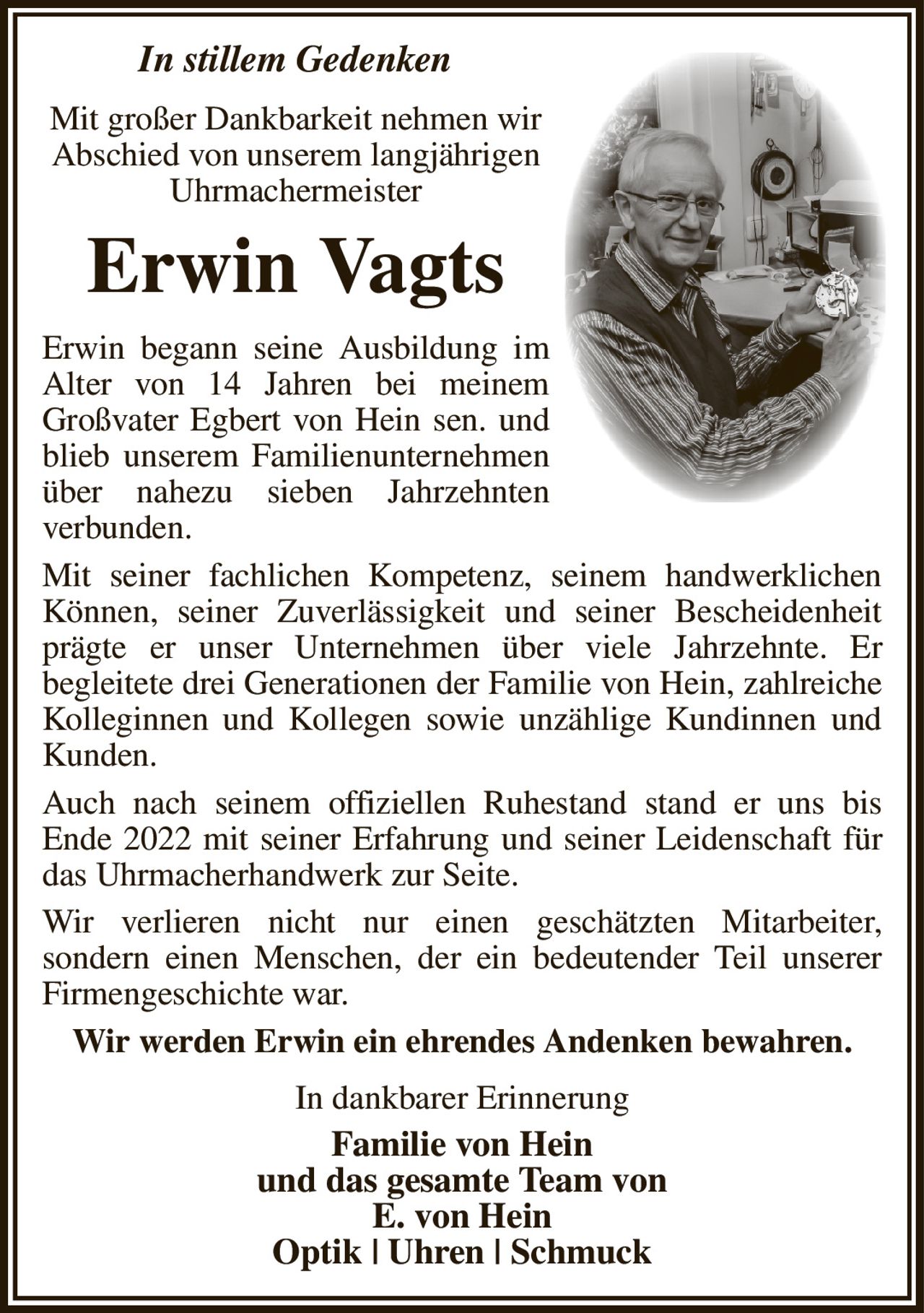 In stillem Gedenken
Mit großer Dankbarkeit nehmen wir
Abschied von unserem langjährigen
Uhrmachermeister
Erwin Vagts
Erwin begann seine Ausbildung im
Alter von 14 Jahren bei meinem Großvater Egbert von Hein sen. und blieb unserem Familienunternehmen über nahezu sieben Jahrzehnten
verbunden.
Mit seiner fachlichen Kompetenz, seinem handwerklichen Können, seiner Zuverlässigkeit und seiner Bescheidenheit prägte er unser Unternehmen über viele Jahrzehnte. Er
begleitete drei Generationen der Familie von Hein, zahlreiche Kolleginnen und Kollegen sowie unzählige Kundinnen und Kunden.
Auch nach seinem offiziellen Ruhestand stand er uns bis
Ende 2022 mit seiner Erfahrung und seiner Leidenschaft für das Uhrmacherhandwerk zur Seite.
Wir verlieren nicht nur einen geschätzten Mitarbeiter,
sondern einen Menschen, der ein bedeutender Teil unserer Firmengeschichte war.
Wir werden Erwin ein ehrendes Andenken bewahren.
In dankbarer Erinnerung
Familie von Hein
und das gesamte Team von
E. von Hein
Optik | Uhren | Schmuck
