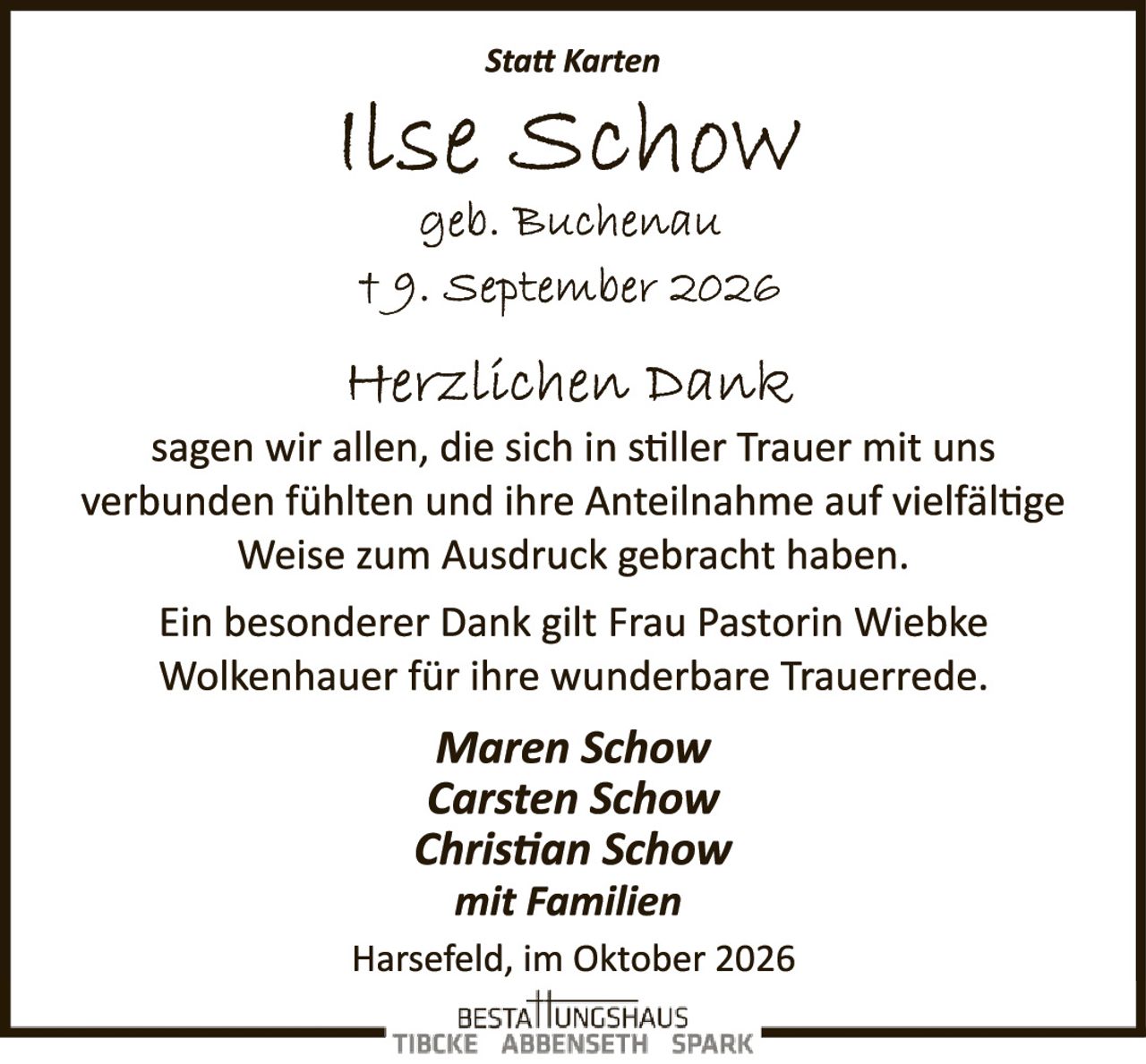 <p><strong>Statt Karten</strong></p>

<p><strong>Ilse Schow</strong><br>geb. Buchenau<br>† 9. September 2026</p>

<p><strong>Herzlichen Dank</strong><br>
sagen wir allen, die sich in stiller Trauer mit uns verbunden fühlten und ihre Anteilnahme auf vielfältige Weise zum Ausdruck gebracht haben.</p>

<p>Ein besonderer Dank gilt Frau Pastorin Wiebke Wolkenhauer für ihre wunderbare Trauerrede.</p>

<p><i>Maren Schow<br>
Carsten Schow<br>
Christian Schow<br>
mit Familien</i></p>

<p>Harsefeld, im Oktober 2026</p>