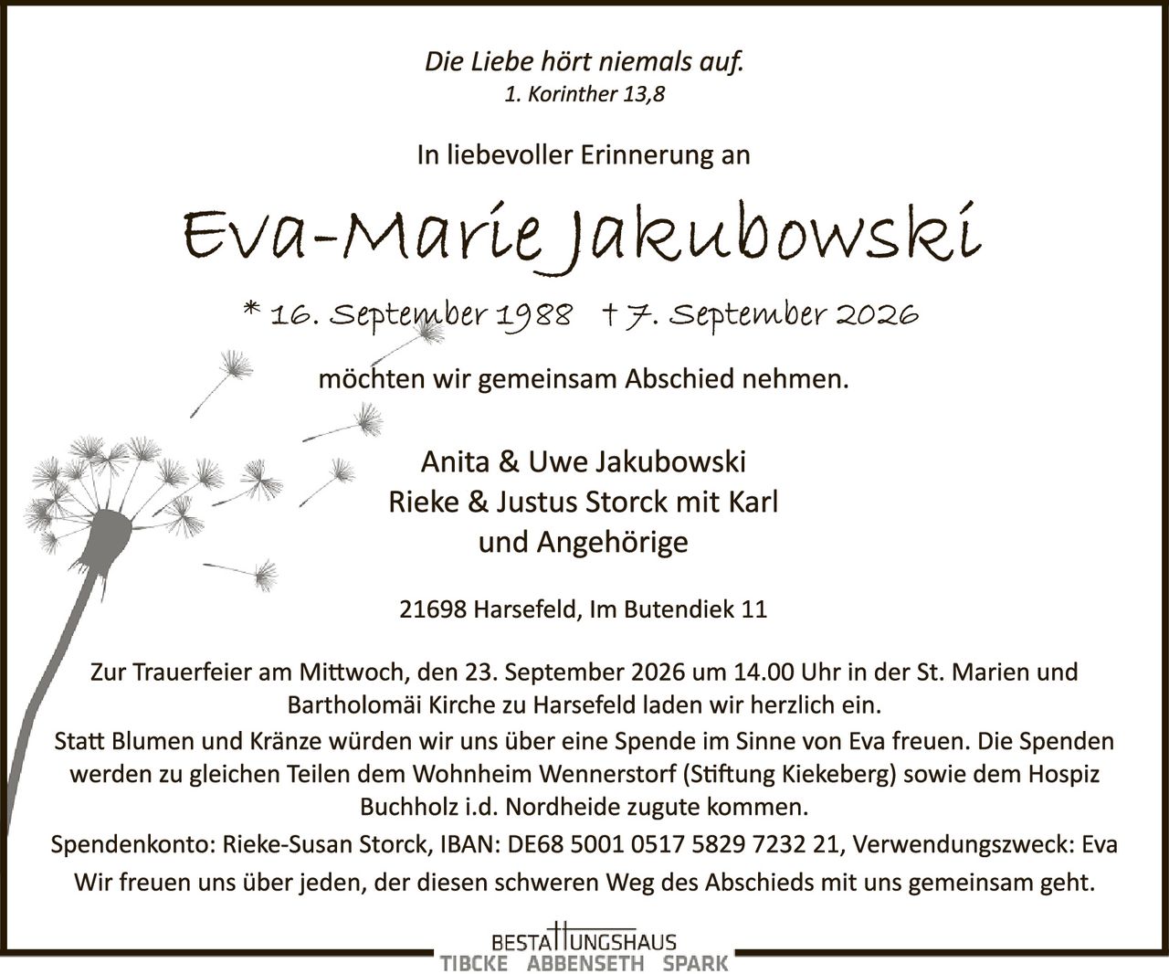 <p><i>Die Liebe hört niemals auf.<br>1. Korinther 13,8</i></p>
<p>In liebevoller Erinnerung an</p>
<p><strong>Eva-Marie Jakubowski</strong><br>
* 16. September 1988 † 7. September 2026</p>
<p>möchten wir gemeinsam Abschied nehmen.</p>
<p>Anita & Uwe Jakubowski<br>
Rieke & Justus Storck mit Karl<br>
und Angehörige</p>
<p>21698 Harsefeld, Im Butendiek 11</p>
<p>Zur Trauerfeier am Mittwoch, den 23. September 2026 um 14.00 Uhr in der St. Marien und Bartholomäi Kirche zu Harsefeld laden wir herzlich ein.</p>
<p>Statt Blumen und Kränze würden wir uns über eine Spende im Sinne von Eva freuen. Die Spenden werden zu gleichen Teilen dem Wohnheim Wennerstorf (Stiftung Kiekeberg) sowie dem Hospiz Buchholz i.d. Nordheide zugute kommen.</p>
<p>Spendenkonto: Rieke-Susan Storck, IBAN: DE68 5001 0517 5829 7232 21, Verwendungszweck: Eva</p>
<p>Wir freuen uns über jeden, der diesen schweren Weg des Abschieds mit uns gemeinsam geht.</p>