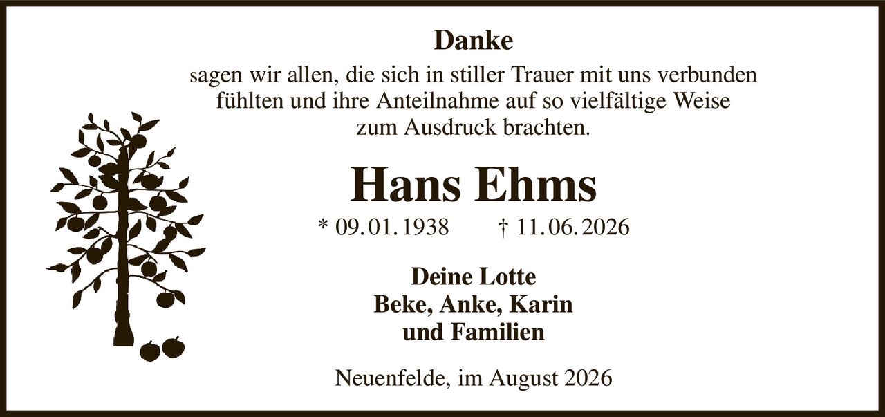 Danke
sagen wir allen, die sich in stiller Trauer mit uns verbunden
fühlten und ihre Anteilnahme auf so vielfältige Weise
zum Ausdruck brachten.
Hans Ehms
* 09. 01. 1938  † 11. 06. 2026
Deine Lotte
Beke, Anke, Karin
und Familien
Neuenfelde, im August 2026