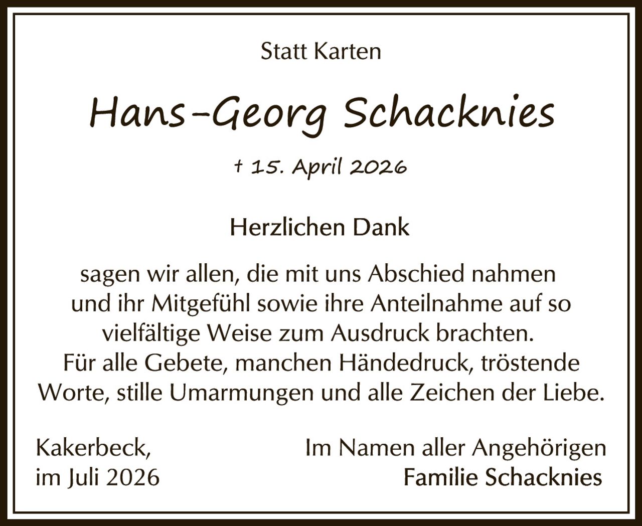 <p><strong>Statt Karten</strong></p>
<p><i>Hans-Georg Schacknies</i></p>
<p>† 15. April 2026</p>
<p><strong>Herzlichen Dank</strong></p>
<p>sagen wir allen, die mit uns Abschied nahmen und ihr Mitgefühl sowie ihre Anteilnahme auf so vielfältige Weise zum Ausdruck brachten. Für alle Gebete, manchem Händedruck, tröstende Worte, stille Umarmungen und alle Zeichen der Liebe.</p>
<p>Kakerbeck,<br>im Juli 2026</p>
<p>Im Namen aller Angehörigen<br>Familie Schacknies</p>