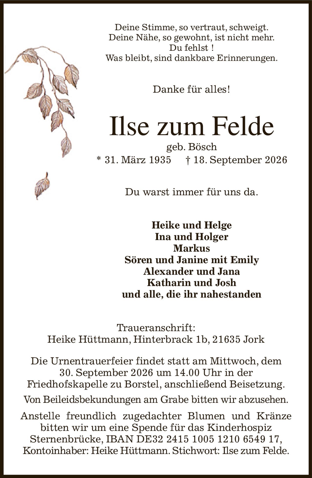Deine Stimme, so vertraut, schweigt.
Deine Nähe, so gewohnt, ist nicht mehr.
Du fehlst !
Was bleibt, sind dankbare Erinnerungen.
Danke für alles!
Ilse zum Felde
geb. Bösch
* 31. März 1935         † 18. September 2026
Du warst immer für uns da.
Heike und Helge
Ina und Holger
Markus
Sören und Janine mit Emily
Alexander und Jana
Katharin und Josh
und alle, die ihr nahestanden
Traueranschrift:
Heike Hüttmann, Hinterbrack 1b, 21635 Jork

Die Urnentrauerfeier findet statt am Mittwoch, dem
30. September 2026 um 14.00 Uhr in der
Friedhofskapelle zu Borstel, anschließend Beisetzung.
Von Beileidsbekundungen am Grabe bitten wir abzusehen.
Anstelle freundlich zugedachter Blumen und Kränze bitten wir um eine Spende für das Kinderhospiz
Sternenbrücke, IBAN DE32 2415 1005 1210 6549 17,
Kontoinhaber: Heike Hüttmann. Stichwort: Ilse zum Felde.