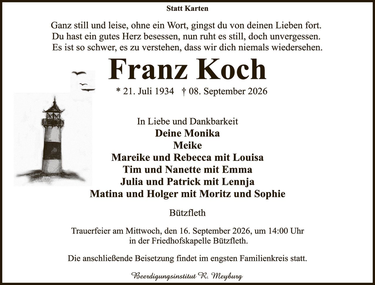 <p><i>Ganz still und leise, ohne ein Wort, gingst du von deinen Lieben fort. Du hast ein gutes Herz besessen, nun ruht es still, doch unvergessen. Es ist so schwer, es zu verstehen, dass wir dich niemals wiedersehen.</i></p>

<p><strong>Franz Koch</strong></p>

<p>* 21. Juli 1934 † 08. September 2026</p>

<p>In Liebe und Dankbarkeit<br>
<strong>Deine Monika</strong><br>
<strong>Meike</strong><br>
<strong>Mareike und Rebecca mit Louisa</strong><br>
<strong>Tim und Nanette mit Emma</strong><br>
<strong>Julia und Patrick mit Lennja</strong><br>
<strong>Matina und Holger mit Moritz und Sophie</strong></p>

<p><strong>Bützfleth</strong></p>

<p>Trauerfeier am Mittwoch, den 16. September 2026, um 14:00 Uhr in der Friedhofskapelle Bützfleth.</p>

<p>Die anschließende Beisetzung findet im engsten Familienkreis statt.</p>

<p><i>Beerdingsinstitut R. Meyburg</i></p>