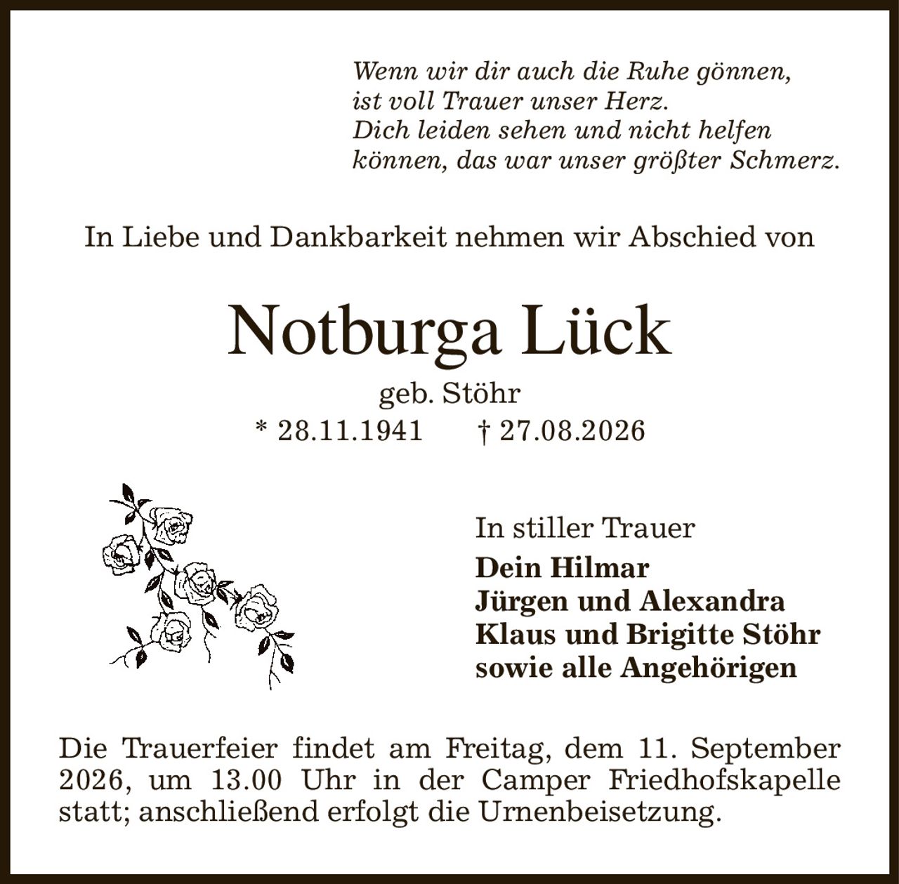 Wenn wir dir auch die Ruhe gönnen,
ist voll Trauer unser Herz.
Dich leiden sehen und nicht helfen
können, das war unser größter Schmerz.
In Liebe und Dankbarkeit nehmen wir Abschied von
Notburga Lück
geb. Stöhr
* 28.11.1941            † 27.08.2026
In stiller Trauer
Dein Hilmar
Jürgen und Alexandra
Klaus und Brigitte Stöhr    
sowie alle Angehörigen
Die Trauerfeier findet am Freitag, dem 11. September 2026, um 13.00 Uhr in der Camper Friedhofskapelle statt; anschließend erfolgt die Urnenbeisetzung.