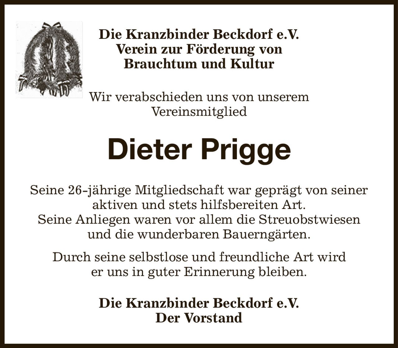 Die Kranzbinder Beckdorf e.V.
Verein zur Förderung von
Brauchtum und Kultur

Wir verabschieden uns von unserem
Vereinsmitglied
Dieter Prigge
Seine 26-jährige Mitgliedschaft war geprägt von seiner aktiven und stets hilfsbereiten Art.
Seine Anliegen waren vor allem die Streuobstwiesen
und die wunderbaren Bauerngärten.
Durch seine selbstlose und freundliche Art wird
er uns in guter Erinnerung bleiben.
Die Kranzbinder Beckdorf e.V.
Der Vorstand