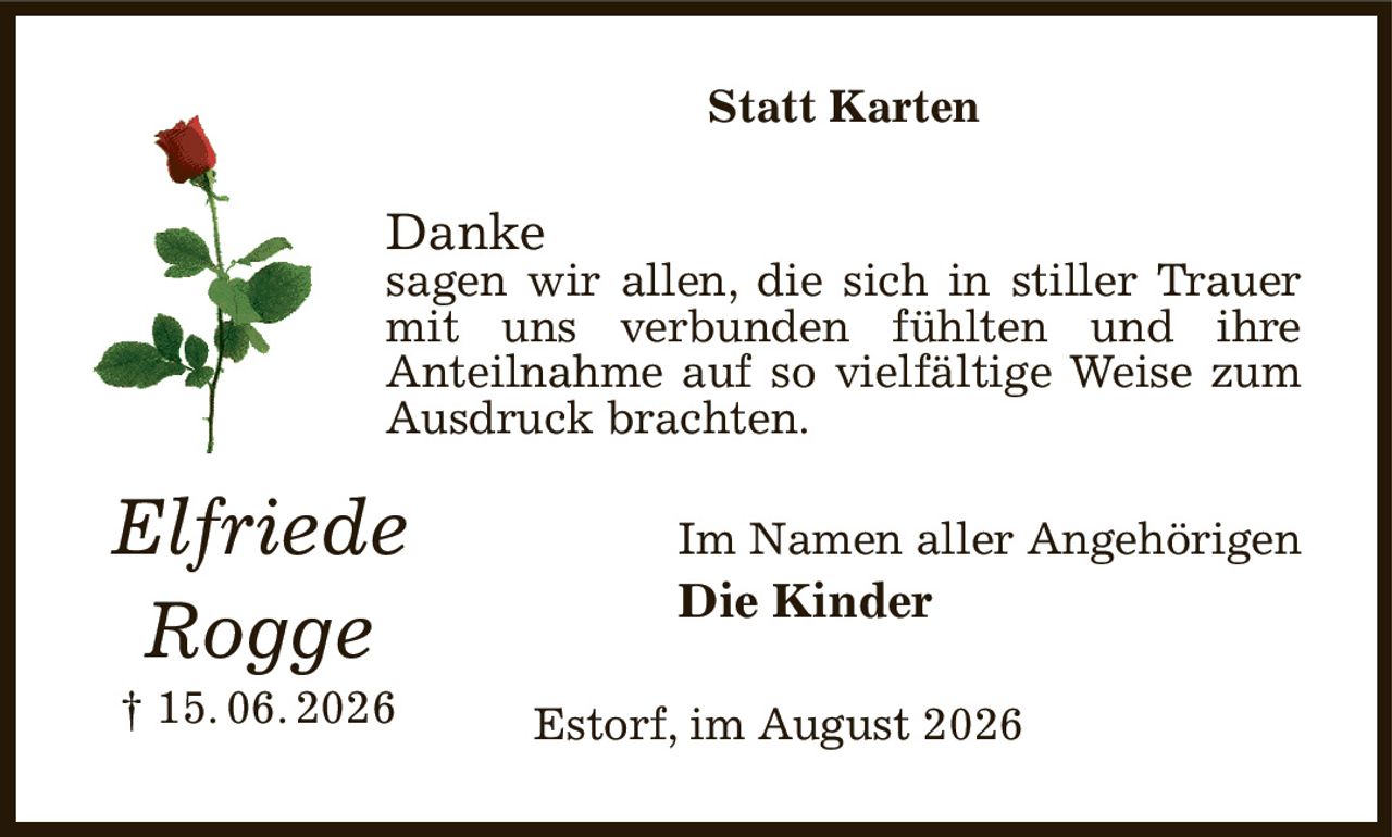 Statt Karten
Danke
sagen wir allen, die sich in stiller Trauer mit uns verbunden fühlten und ihre
Anteilnahme auf so vielfältige Weise zum Ausdruck brachten.
Im Namen aller Angehörigen
Die Kinder
Estorf, im August 2026
Elfriede
Rogge
† 15. 06. 2026