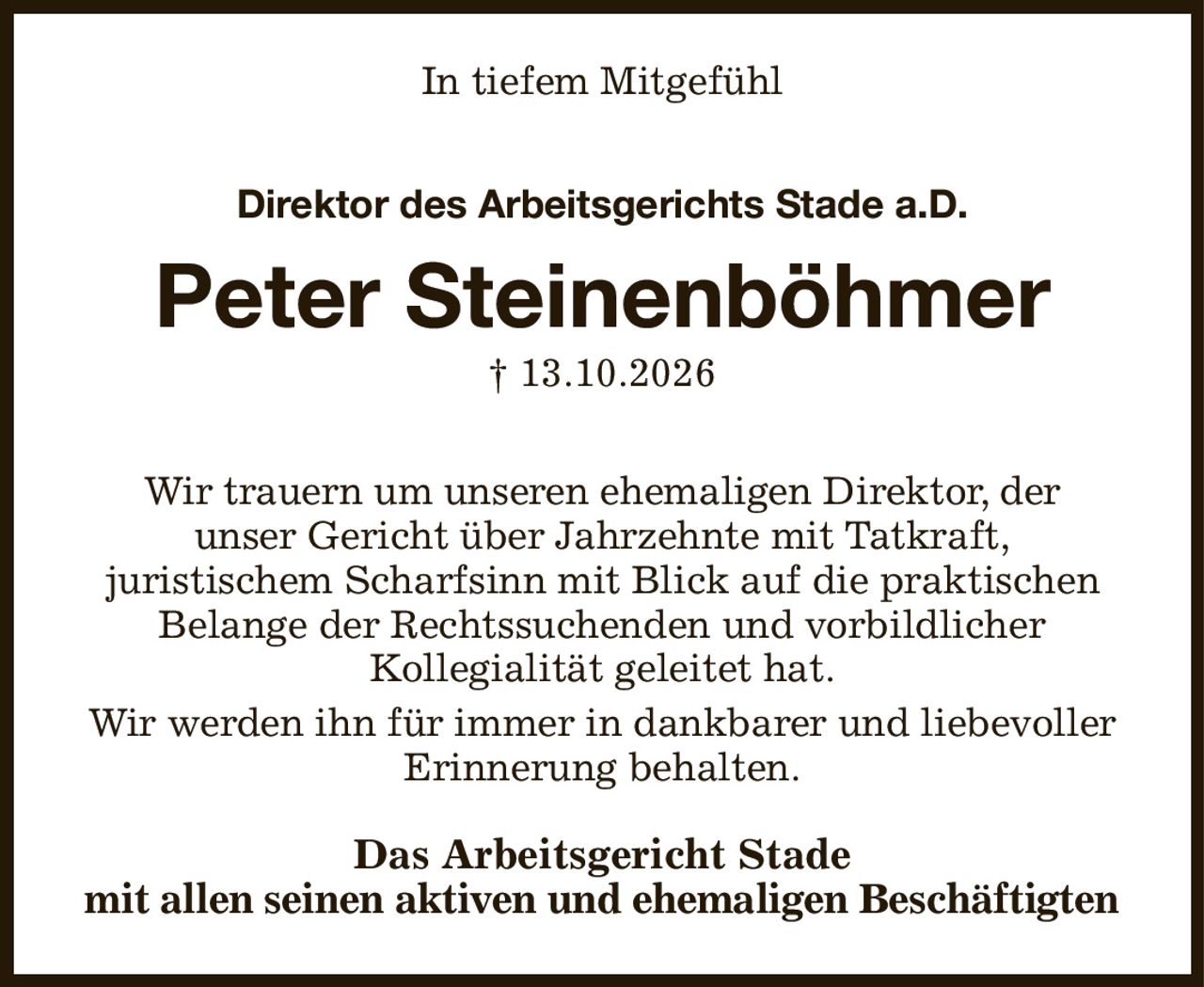 In tiefem Mitgefühl
Direktor des Arbeitsgerichts Stade a.D.

Peter Steinenböhmer
† 13.10.2026
Wir trauern um unseren ehemaligen Direktor, der
unser Gericht über Jahrzehnte mit Tatkraft,
juristischem Scharfsinn mit Blick auf die praktischen Belange der Rechtssuchenden und vorbildlicher
Kollegialität geleitet hat.
Wir werden ihn für immer in dankbarer und liebevoller Erinnerung behalten.
Das Arbeitsgericht Stade
mit allen seinen aktiven und ehemaligen Beschäftigten