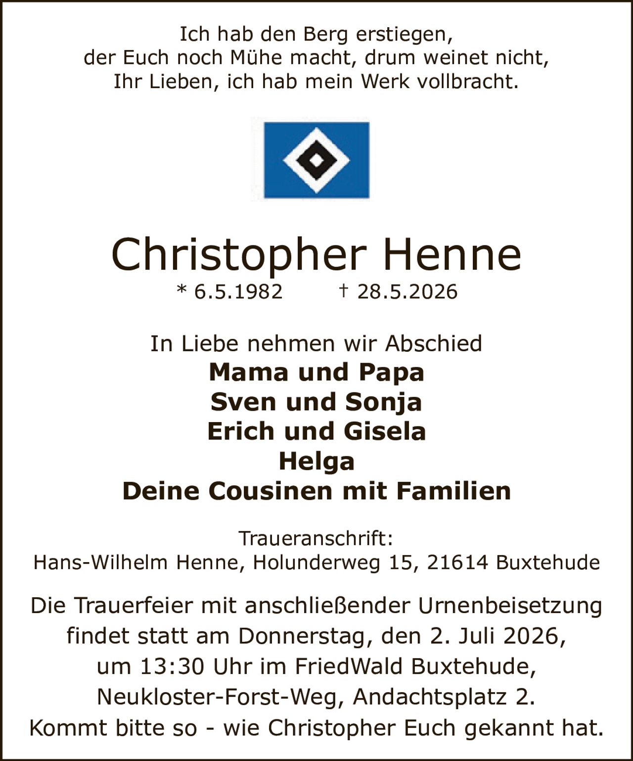 <p>Ich hab den Berg erstiegen,<br>der Euch noch Mühe macht, drum weinet nicht,<br>Ihr Lieben, ich hab mein Werk vollbracht.</p><p>Christopher Henne<br>* 6.5.1982 † 28.5.2026</p><p>In Liebe nehmen wir Abschied<br><strong>Mama und Papa</strong><br><strong>Sven und Sonja</strong><br><strong>Erich und Gisela</strong><br><strong>Helga</strong><br><strong>Deine Cousinen mit Familien</strong></p><p><strong>Traueranschrift:</strong><br>Hans-Wilhelm Henne, Holunderweg 15, 21614 Buxtehude</p><p>Die Trauerfeier mit anschließender Urnenbeisetzung<br>findet statt am Donnerstag, den 2. Juli 2026,<br>um 13:30 Uhr im FriedWald Buxtehude,<br>Neukloster-Forst-Weg, Andachtsplatz 2.</p><p>Kommt bitte so - wie Christopher Euch gekannt hat.</p>