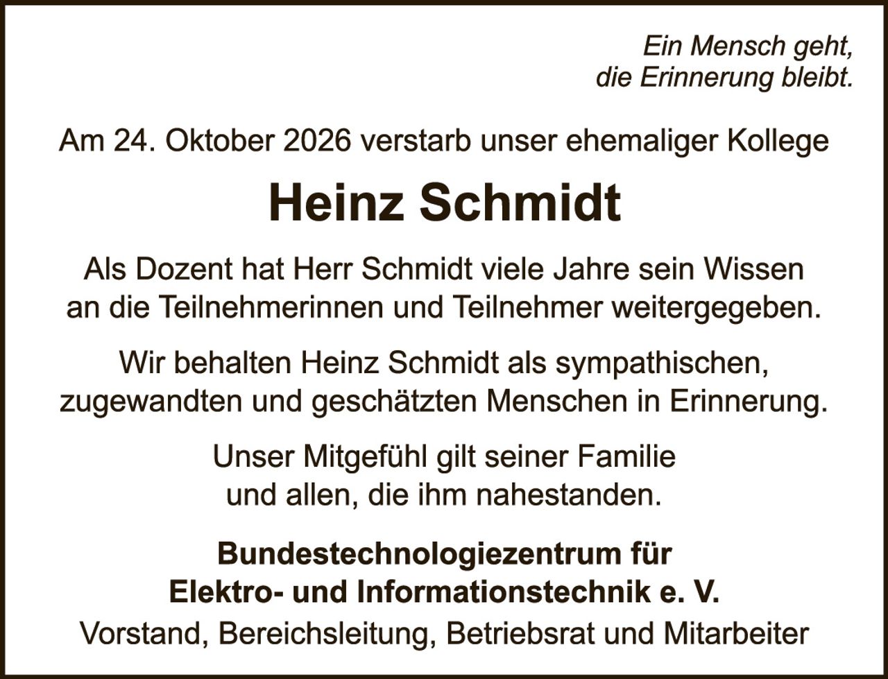 <p><i>Ein Mensch geht, die Erinnerung bleibt.</i></p>

<p>Am 24. Oktober 2026 verstarb unser ehemaliger Kollege</p>

<p><strong>Heinz Schmidt</strong></p>

<p>Als Dozent hat Herr Schmidt viele Jahre sein Wissen an die Teilnehmerinnen und Teilnehmer weitergegeben.</p>

<p>Wir behalten Heinz Schmidt als sympathischen, zugewandten und geschätzten Menschen in Erinnerung.</p>

<p>Unser Mitgefühl gilt seiner Familie und allen, die ihm nahestanden.</p>

<p><strong>Bundestechnologiezentrum für Elektro- und Informationstechnik e. V.</strong><br>
Vorstand, Bereichsleitung, Betriebsrat und Mitarbeiter</p>