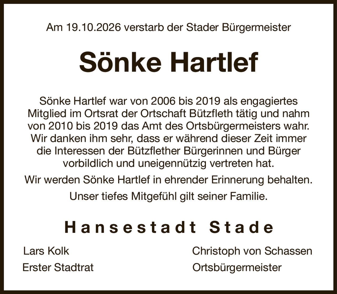 Am 19.10.2026 verstarb der Stader Bürgermeister
Sönke Hartlef
Sönke Hartlef war von 2006 bis 2019 als engagiertes
Mitglied im Ortsrat der Ortschaft Bützfleth tätig und nahm von 2010 bis 2019 das Amt des Ortsbürgermeisters wahr. Wir danken ihm sehr, dass er während dieser Zeit immer die Interessen der Bützflether Bürgerinnen und Bürger
vorbildlich und uneigennützig vertreten hat.
Wir werden Sönke Hartlef in ehrender Erinnerung behalten.
Unser tiefes Mitgefühl gilt seiner Familie.
H a n s e s t a d t   S t a d e
Lars Kolk                                         Christoph von Schassen 
Erster Stadtrat                                 Ortsbürgermeister