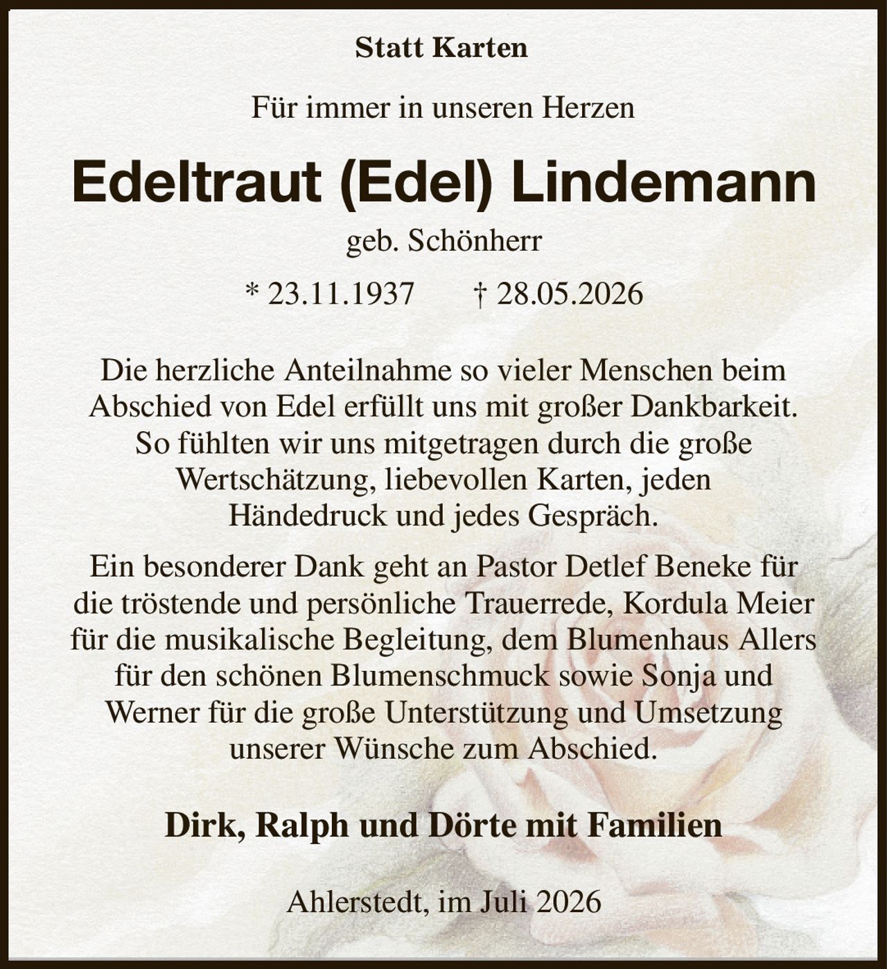 Für immer in unseren Herzen
Edeltraut (Edel) Lindemann
geb. Schönherr
* 23.11.1937       † 28.05.2026
Die herzliche Anteilnahme so vieler Menschen beim
Abschied von Edel erfüllt uns mit großer Dankbarkeit.
So fühlten wir uns mitgetragen durch die große
Wertschätzung, liebevollen Karten, jeden
Händedruck und jedes Gespräch.
Ein besonderer Dank geht an Pastor Detlef Beneke für
die tröstende und persönliche Trauerrede, Kordula Meier für die musikalische Begleitung, dem Blumenhaus Allers für den schönen Blumenschmuck sowie Sonja und
Werner für die große Unterstützung und Umsetzung
unserer Wünsche zum Abschied.
Dirk, Ralph und Dörte mit Familien
Ahlerstedt, im Juli 2026
Statt Karten