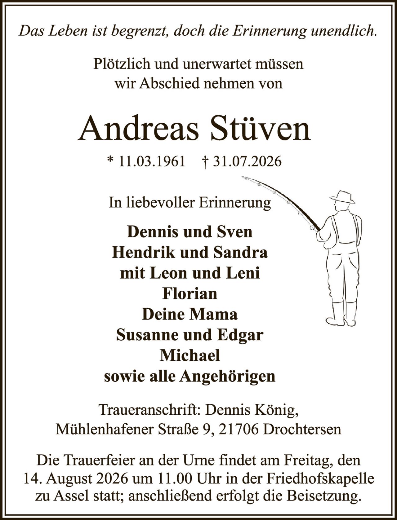 <p><i>Das Leben ist begrenzt, doch die Erinnerung unendlich.</i></p>

<p>Plötzlich und unerwartet müssen wir Abschied nehmen von</p>

<p><strong>Andreas Stüven</strong></p>

<p>* 11.03.1961  † 31.07.2026</p>

<p>In liebevoller Erinnerung</p>

<p><strong>Dennis und Sven<br>
Hendrik und Sandra<br>
mit Leon und Leni<br>
Florian<br>
Deine Mama<br>
Susanne und Edgar<br>
Michael<br>
sowie alle Angehörigen</strong></p>

<p>Traueranschrift: Dennis König, Mühlenhafener Straße 9, 21706 Drochtersen</p>

<p>Die Trauerfeier an der Urne findet am Freitag, den 14. August 2026 um 11.00 Uhr in der Friedhofskapelle zu Assel statt; anschließend erfolgt die Beisetzung.</p>