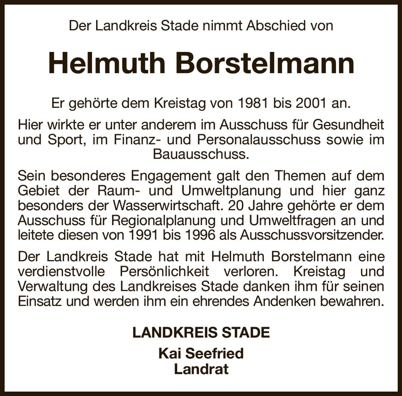 Der Landkreis Stade nimmt Abschied von
Helmuth Borstelmann
Er gehörte dem Kreistag von 1981 bis 2001 an.
Hier wirkte er unter anderem im Ausschuss für Gesundheit
und Sport, im Finanz- und Personalausschuss sowie im
Bauausschuss.
Sein besonderes Engagement galt den Themen auf dem
Gebiet der Raum- und Umweltplanung und hier ganz
besonders der Wasserwirtschaft. 20 Jahre gehörte er dem
Ausschuss für Regionalplanung und Umweltfragen an und
leitete diesen von 1991 bis 1996 als Ausschussvorsitzender.
Der Landkreis Stade hat mit Helmuth Borstelmann eine
verdienstvolle Persönlichkeit verloren. Kreistag und
Verwaltung des Landkreises Stade danken ihm für seinen
Einsatz und werden ihm ein ehrendes Andenken bewahren.
LANDKREIS STADE
Kai Seefried
Landrat