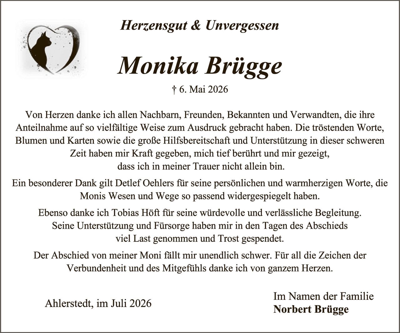 <p><strong>Herzensgut & Unvergessen</strong></p><p><strong>Monika Brügge</strong></p><p>† 6. Mai 2026</p><p>Von Herzen danke ich allen Nachbarn, Freunden, Bekannten und Verwandten, die ihre Anteilnahme auf so vielfältige Weise zum Ausdruck gebracht haben. Die tröstenden Worte, Blumen und Karten sowie die große Hilfsbereitschaft und Unterstützung in dieser schweren Zeit haben mir Kraft gegeben, mich tief berührt und mir gezeigt, dass ich in meiner Trauer nicht allein bin.</p><p>Ein besonderer Dank gilt Detlef Oehlers für seine persönlichen und warmherzigen Worte, die Monis Wesen und Wege so passend widergespiegelt haben.</p><p>Ebenso danke ich Tobias Höft für seine würdevolle und verlässliche Begleitung. Seine Unterstützung und Fürsorge haben mir in den Tagen des Abschieds viel Last genommen und Trost gesprendet.</p><p>Der Abschied von meiner Moni fällt mir unendlich schwer. Für all die Zeichen der Verbundenheit und des Mitgefühls danke ich von ganzem Herzen.</p><p>Ahlerstedt, im Juli 2026</p><p>Im Namen der Familie<br/><strong>Norbert Brügge</strong></p>