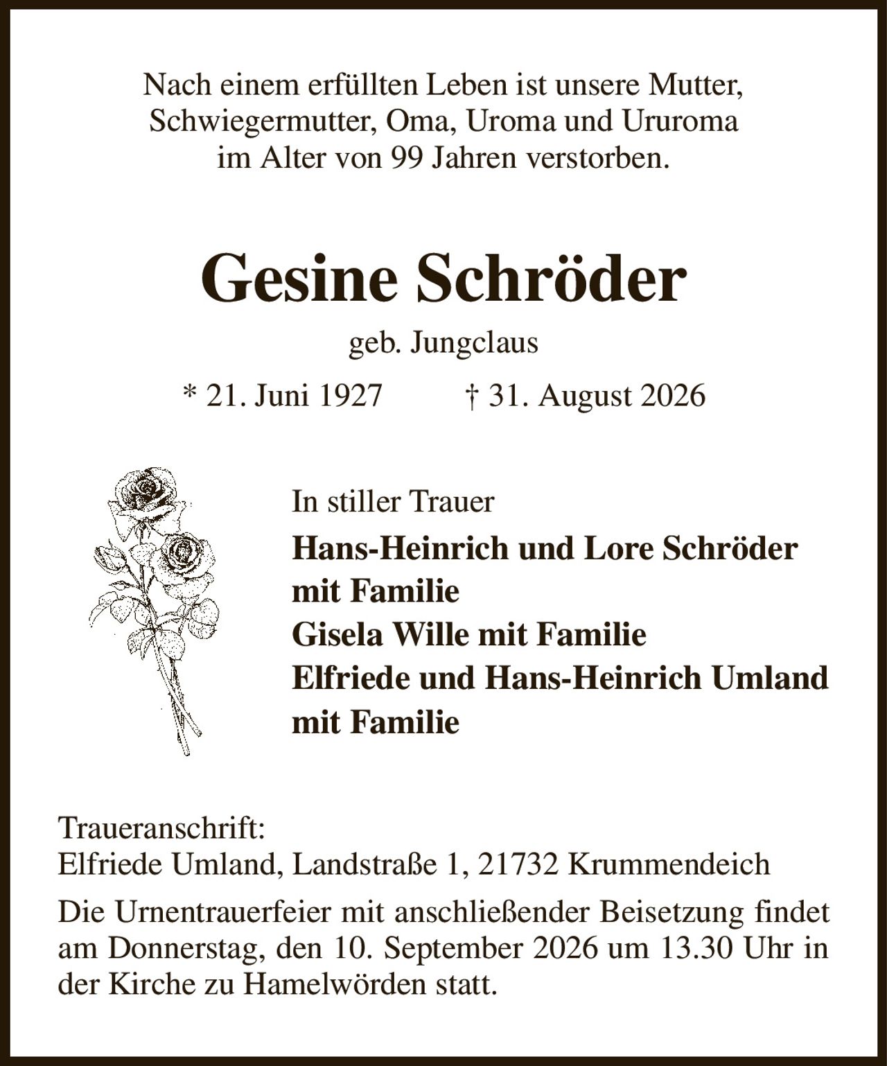 Nach einem erfüllten Leben ist unsere Mutter,
Schwiegermutter, Oma, Uroma und Ururoma
im Alter von 99 Jahren verstorben.
Gesine Schröder
geb. Jungclaus
* 21. Juni 1927          † 31. August 2026
In stiller Trauer
Hans-Heinrich und Lore Schröder
mit Familie
Gisela Wille mit Familie
Elfriede und Hans-Heinrich Umland
mit Familie
Traueranschrift:
Elfriede Umland, Landstraße 1, 21732 Krummendeich
Die Urnentrauerfeier mit anschließender Beisetzung findet am Donnerstag, den 10. September 2026 um 13.30 Uhr in der Kirche zu Hamelwörden statt.