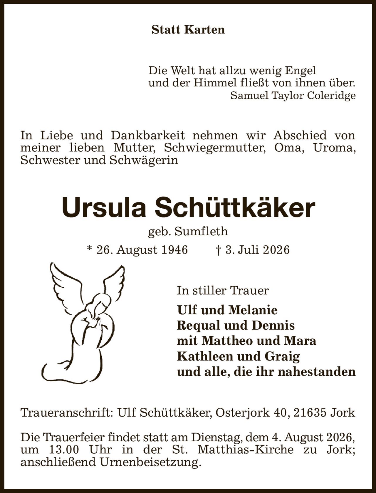 Statt Karten
Die Welt hat allzu wenig Engel
und der Himmel fließt von ihnen über.
Samuel Taylor Coleridge
In Liebe und Dankbarkeit nehmen wir Abschied von meiner lieben Mutter, Schwiegermutter, Oma, Uroma, Schwester und Schwägerin
Ursula Schüttkäker
geb. Sumfleth
* 26. August 1946  † 3. Juli 2026
In stiller Trauer
Ulf und Melanie
Requal und Dennis
mit Mattheo und Mara
Kathleen und Graig
und alle, die ihr nahestanden
Traueranschrift: Ulf Schüttkäker, Osterjork 40, 21635 Jork

Die Trauerfeier findet statt am Dienstag, dem 4. August 2026,
um 13.00 Uhr in der St. Matthias-Kirche zu Jork;
anschließend Urnenbeisetzung.