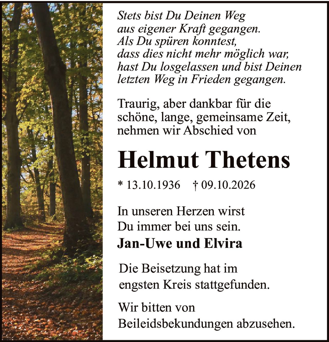 <p><i>Stets bist Du Deinen Weg aus eigener Kraft gegangen. Als Du spüren konntest, dass dies nicht mehr möglich war, hast Du losgelassen und bist Deinen letzten Weg in Frieden gegangen.</i></p>

<p>Traurig, aber dankbar für die schöne, lange, gemeinsame Zeit, nehmen wir Abschied von</p>

<p><strong>Helmut Thetens</strong></p>

<p>* 13.10.1936  † 09.10.2026</p>

<p>In unseren Herzen wirst Du immer bei uns sein.<br><strong>Jan-Uwe und Elvira</strong></p>

<p>Die Beisetzung hat im engsten Kreis stattgefunden.</p>

<p>Wir bitten von Beileidsbekundungen abzusehen.</p>