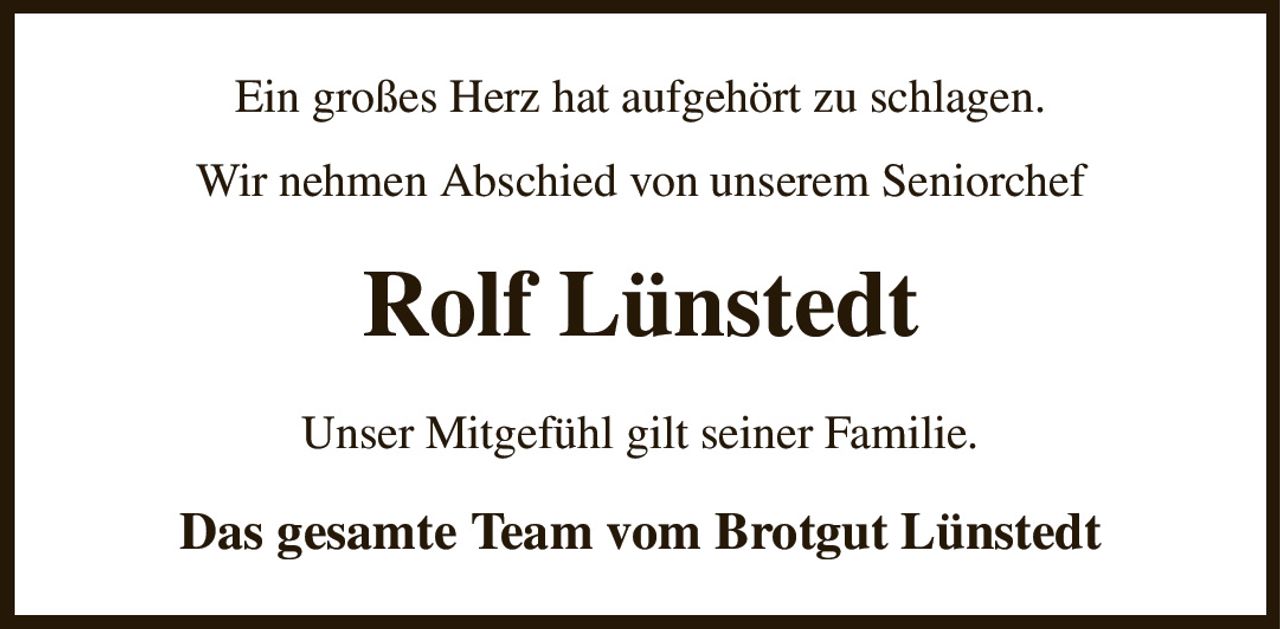 Ein großes Herz hat aufgehört zu schlagen.
Wir nehmen Abschied von unserem Seniorchef
Rolf Lünstedt
Unser Mitgefühl gilt seiner Familie.
Das gesamte Team vom Brotgut Lünstedt