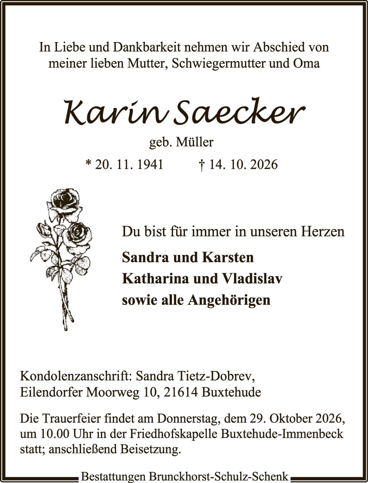 <p>In Liebe und Dankbarkeit nehmen wir Abschied von meiner lieben Mutter, Schwiegermutter und Oma</p>

<p><strong>Karin Saecker</strong></p>

<p>geb. Müller</p>

<p>* 20. 11. 1941		† 14. 10. 2026</p>

<p>Du bist für immer in unseren Herzen</p>

<p><strong>Sandra und Karsten</strong></p>
<p><strong>Katharina und Vladislav</strong></p>
<p><strong>sowie alle Angehörigen</strong></p>

<p>Kondolenzanschrift: Sandra Tietz-Dobrev, Eilendorfer Moorweg 10, 21614 Buxtehude</p>

<p>Die Trauerfeier findet am Donnerstag, dem 29. Oktober 2026, um 10.00 Uhr in der Friedhofskapelle Buxtehude-Immenbeck statt; anschließend Beisetzung.</p>

<p>Bestattungen Brunchhorst-Schulz-Schenk</p>