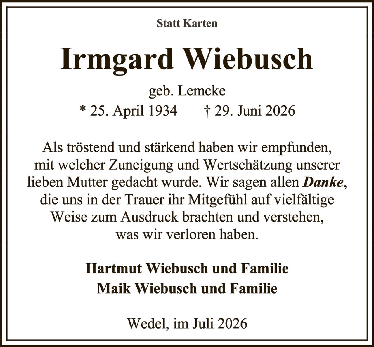 <p><strong>Statt Karten</strong></p><p><strong>Irmgard Wiebusch</strong></p><p>geb. Lemcke</p><p>* 25. April 1934     † 29. Juni 2026</p><p>Als tröstend und stärkend haben wir empfunden, mit welcher Zuneigung und Wertschätzung unserer lieben Mutter gedacht wurde. Wir sagen allen <strong>Danke</strong>, die uns in der Trauer ihr Mitgefühl auf vielfältige Weise zum Ausdruck brachten und verstehen, was wir verloren haben.</p><p><strong>Hartmut Wiebusch und Familie<br>Maik Wiebusch und Familie</strong></p><p>Wedel, im Juli 2026</p>