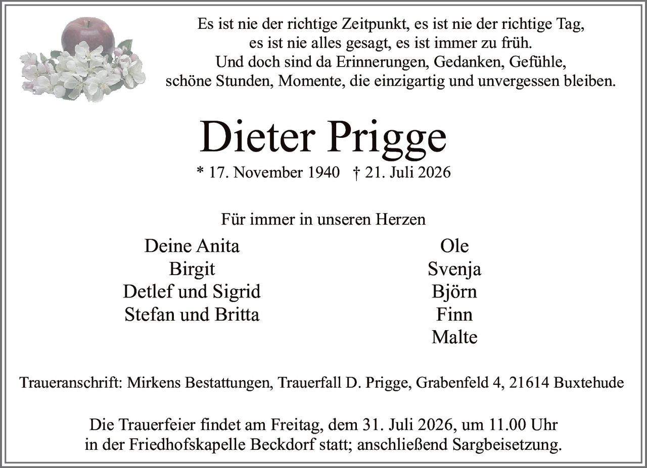 <p>Es ist nie der richtige Zeitpunkt, es ist nie der richtige Tag,<br>es ist nie alles gesagt, es ist immer zu früh.<br>Und doch sind da Erinnerungen, Gedanken, Gefühle,<br>schöne Stunden, Momente, die einzigartig und unvergessen bleiben.</p>

<p><strong>Für immer in unseren Herzen</strong></p>

<p>Deine Anita<br>Birgit<br>Detlef und Sigrid<br>Stefan und Britta<br>Ole<br>Svenja<br>Björn<br>Finn<br>Malte</p>

<p>* 17. November 1940 † 21. Juli 2026</p>

<p>Traueranschrift: Mirkens Bestattungen, Trauerfall D. Prigge, Grabenfeld 4, 21614 Buxtehude</p>

<p>Die Trauerfeier findet am Freitag, dem 31. Juli 2026, um 11.00 Uhr<br>in der Friedhofskapelle Beckdorf statt; anschließend Sargbeisetzung.</p>