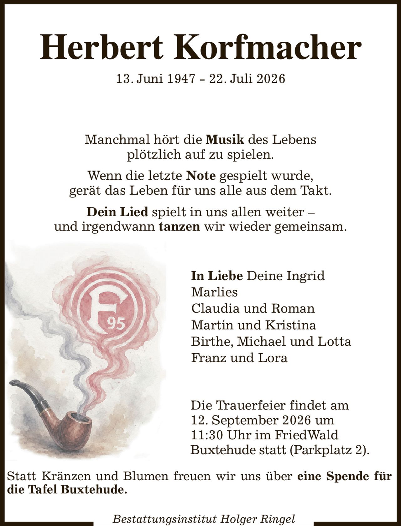 Herbert Korfmacher
13. Juni 1947 - 22. Juli 2026
Manchmal hört die Musik des Lebens
plötzlich auf zu spielen.
Wenn die letzte Note gespielt wurde,
gerät das Leben für uns alle aus dem Takt.
Dein Lied spielt in uns allen weiter –
und irgendwann tanzen wir wieder gemeinsam.
In Liebe Deine Ingrid
Marlies
Claudia und Roman
Martin und Kristina
Birthe, Michael und Lotta             
Franz und Lora
Die Trauerfeier findet am
12. September 2026 um
11:30 Uhr im FriedWald
Buxtehude statt (Parkplatz 2).
Bestattungsinstitut Holger Ringel
Statt Kränzen und Blumen freuen wir uns über eine Spende für die Tafel Buxtehude.